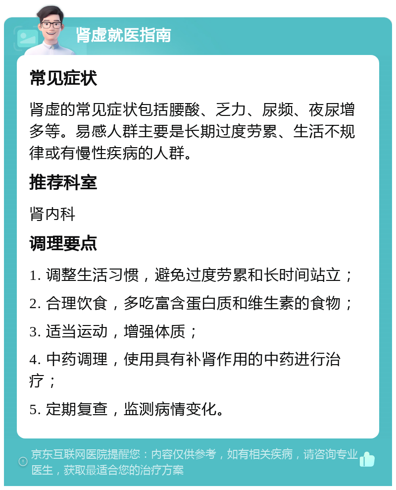 肾虚就医指南 常见症状 肾虚的常见症状包括腰酸、乏力、尿频、夜尿增多等。易感人群主要是长期过度劳累、生活不规律或有慢性疾病的人群。 推荐科室 肾内科 调理要点 1. 调整生活习惯，避免过度劳累和长时间站立； 2. 合理饮食，多吃富含蛋白质和维生素的食物； 3. 适当运动，增强体质； 4. 中药调理，使用具有补肾作用的中药进行治疗； 5. 定期复查，监测病情变化。