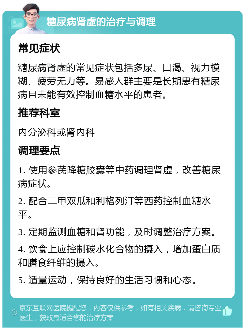 糖尿病肾虚的治疗与调理 常见症状 糖尿病肾虚的常见症状包括多尿、口渴、视力模糊、疲劳无力等。易感人群主要是长期患有糖尿病且未能有效控制血糖水平的患者。 推荐科室 内分泌科或肾内科 调理要点 1. 使用参芪降糖胶囊等中药调理肾虚，改善糖尿病症状。 2. 配合二甲双瓜和利格列汀等西药控制血糖水平。 3. 定期监测血糖和肾功能，及时调整治疗方案。 4. 饮食上应控制碳水化合物的摄入，增加蛋白质和膳食纤维的摄入。 5. 适量运动，保持良好的生活习惯和心态。