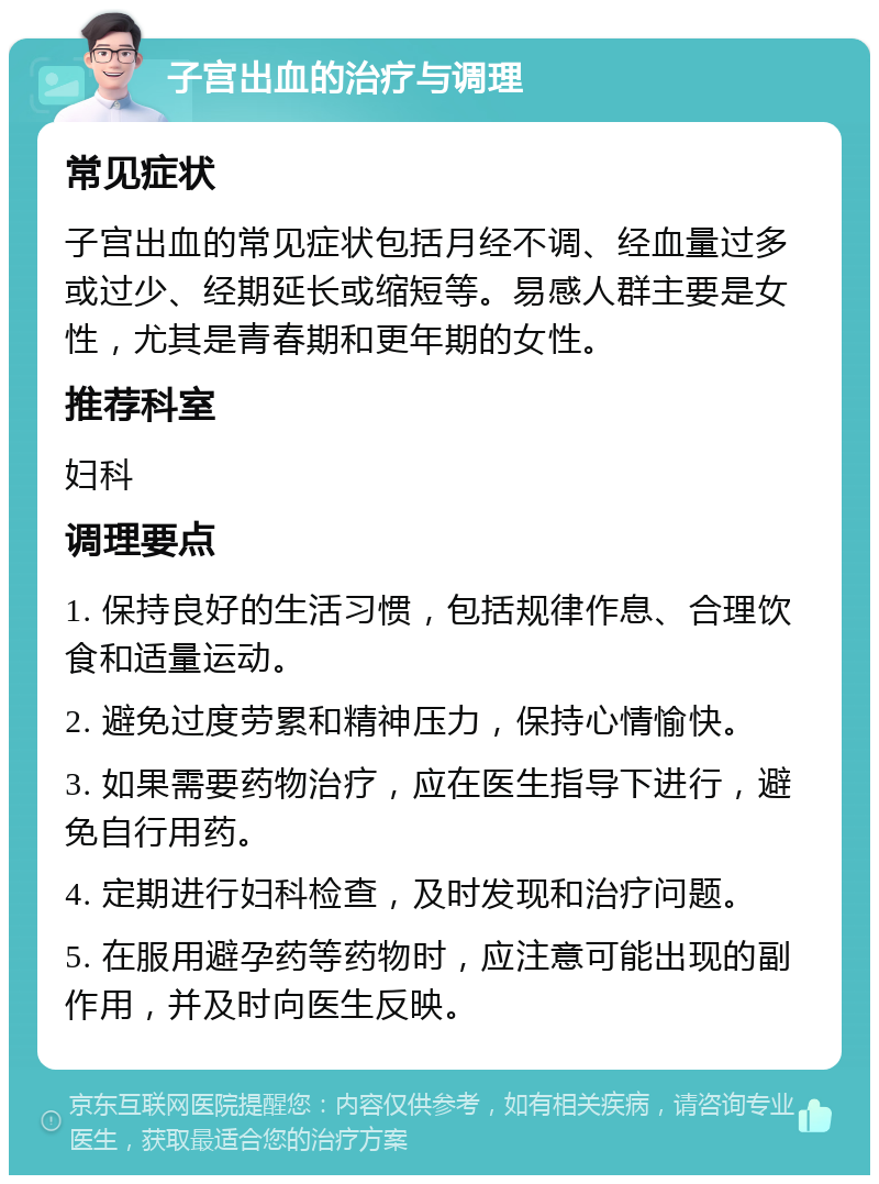 子宫出血的治疗与调理 常见症状 子宫出血的常见症状包括月经不调、经血量过多或过少、经期延长或缩短等。易感人群主要是女性，尤其是青春期和更年期的女性。 推荐科室 妇科 调理要点 1. 保持良好的生活习惯，包括规律作息、合理饮食和适量运动。 2. 避免过度劳累和精神压力，保持心情愉快。 3. 如果需要药物治疗，应在医生指导下进行，避免自行用药。 4. 定期进行妇科检查，及时发现和治疗问题。 5. 在服用避孕药等药物时，应注意可能出现的副作用，并及时向医生反映。