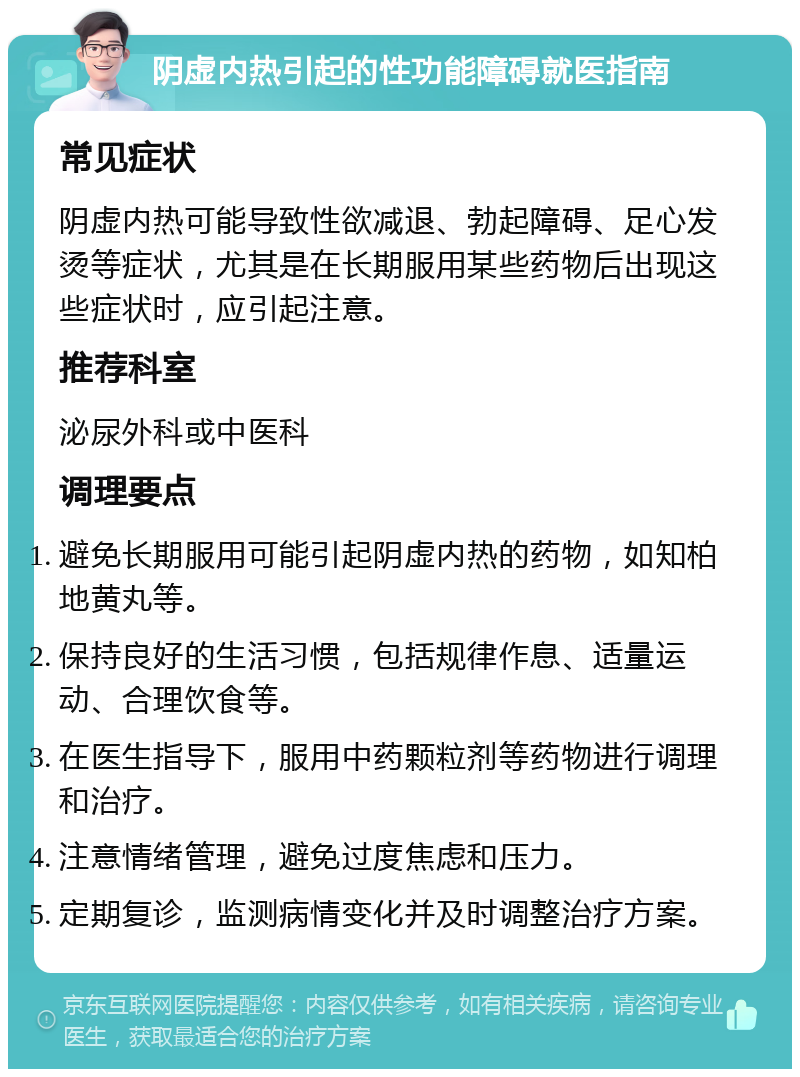 阴虚内热引起的性功能障碍就医指南 常见症状 阴虚内热可能导致性欲减退、勃起障碍、足心发烫等症状，尤其是在长期服用某些药物后出现这些症状时，应引起注意。 推荐科室 泌尿外科或中医科 调理要点 避免长期服用可能引起阴虚内热的药物，如知柏地黄丸等。 保持良好的生活习惯，包括规律作息、适量运动、合理饮食等。 在医生指导下，服用中药颗粒剂等药物进行调理和治疗。 注意情绪管理，避免过度焦虑和压力。 定期复诊，监测病情变化并及时调整治疗方案。