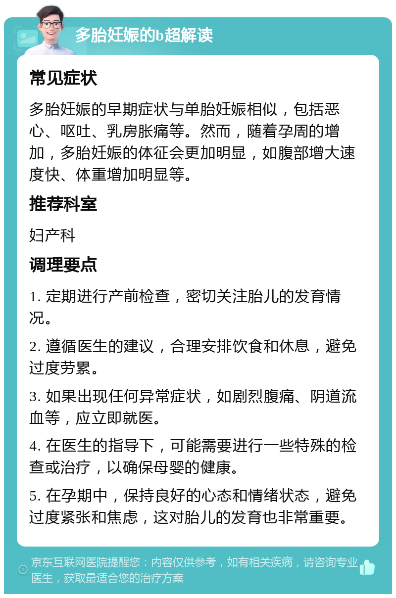 多胎妊娠的b超解读 常见症状 多胎妊娠的早期症状与单胎妊娠相似，包括恶心、呕吐、乳房胀痛等。然而，随着孕周的增加，多胎妊娠的体征会更加明显，如腹部增大速度快、体重增加明显等。 推荐科室 妇产科 调理要点 1. 定期进行产前检查，密切关注胎儿的发育情况。 2. 遵循医生的建议，合理安排饮食和休息，避免过度劳累。 3. 如果出现任何异常症状，如剧烈腹痛、阴道流血等，应立即就医。 4. 在医生的指导下，可能需要进行一些特殊的检查或治疗，以确保母婴的健康。 5. 在孕期中，保持良好的心态和情绪状态，避免过度紧张和焦虑，这对胎儿的发育也非常重要。