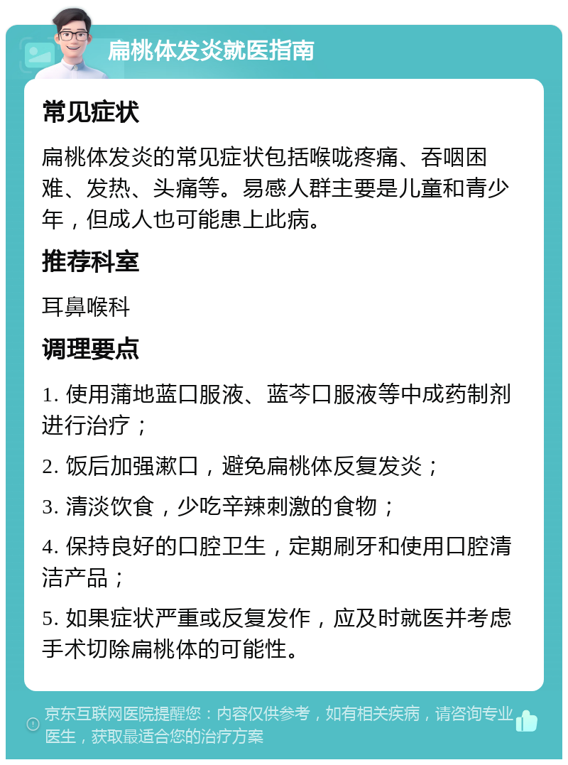 扁桃体发炎就医指南 常见症状 扁桃体发炎的常见症状包括喉咙疼痛、吞咽困难、发热、头痛等。易感人群主要是儿童和青少年，但成人也可能患上此病。 推荐科室 耳鼻喉科 调理要点 1. 使用蒲地蓝口服液、蓝芩口服液等中成药制剂进行治疗； 2. 饭后加强漱口，避免扁桃体反复发炎； 3. 清淡饮食，少吃辛辣刺激的食物； 4. 保持良好的口腔卫生，定期刷牙和使用口腔清洁产品； 5. 如果症状严重或反复发作，应及时就医并考虑手术切除扁桃体的可能性。