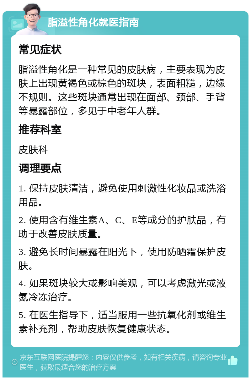 脂溢性角化就医指南 常见症状 脂溢性角化是一种常见的皮肤病，主要表现为皮肤上出现黄褐色或棕色的斑块，表面粗糙，边缘不规则。这些斑块通常出现在面部、颈部、手背等暴露部位，多见于中老年人群。 推荐科室 皮肤科 调理要点 1. 保持皮肤清洁，避免使用刺激性化妆品或洗浴用品。 2. 使用含有维生素A、C、E等成分的护肤品，有助于改善皮肤质量。 3. 避免长时间暴露在阳光下，使用防晒霜保护皮肤。 4. 如果斑块较大或影响美观，可以考虑激光或液氮冷冻治疗。 5. 在医生指导下，适当服用一些抗氧化剂或维生素补充剂，帮助皮肤恢复健康状态。