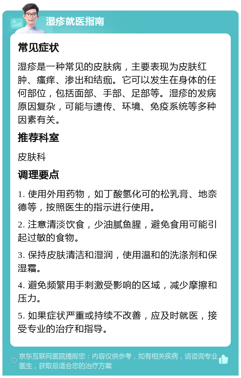 湿疹就医指南 常见症状 湿疹是一种常见的皮肤病，主要表现为皮肤红肿、瘙痒、渗出和结痂。它可以发生在身体的任何部位，包括面部、手部、足部等。湿疹的发病原因复杂，可能与遗传、环境、免疫系统等多种因素有关。 推荐科室 皮肤科 调理要点 1. 使用外用药物，如丁酸氢化可的松乳膏、地奈德等，按照医生的指示进行使用。 2. 注意清淡饮食，少油腻鱼腥，避免食用可能引起过敏的食物。 3. 保持皮肤清洁和湿润，使用温和的洗涤剂和保湿霜。 4. 避免频繁用手刺激受影响的区域，减少摩擦和压力。 5. 如果症状严重或持续不改善，应及时就医，接受专业的治疗和指导。