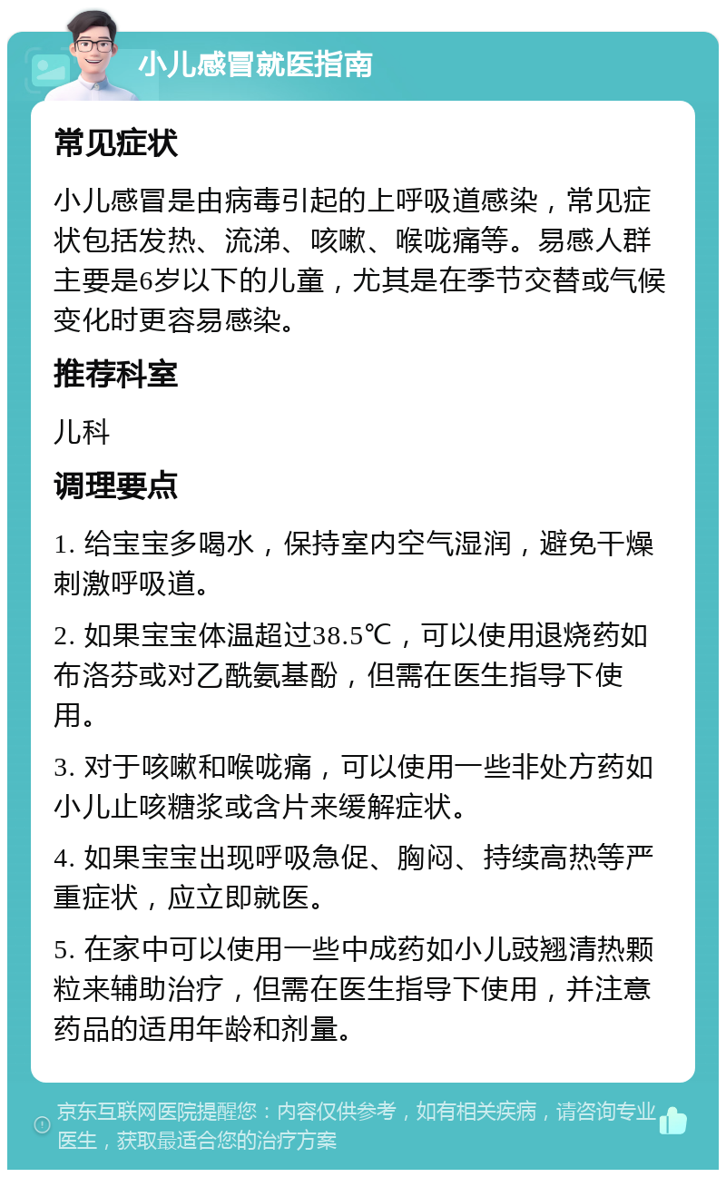 小儿感冒就医指南 常见症状 小儿感冒是由病毒引起的上呼吸道感染，常见症状包括发热、流涕、咳嗽、喉咙痛等。易感人群主要是6岁以下的儿童，尤其是在季节交替或气候变化时更容易感染。 推荐科室 儿科 调理要点 1. 给宝宝多喝水，保持室内空气湿润，避免干燥刺激呼吸道。 2. 如果宝宝体温超过38.5℃，可以使用退烧药如布洛芬或对乙酰氨基酚，但需在医生指导下使用。 3. 对于咳嗽和喉咙痛，可以使用一些非处方药如小儿止咳糖浆或含片来缓解症状。 4. 如果宝宝出现呼吸急促、胸闷、持续高热等严重症状，应立即就医。 5. 在家中可以使用一些中成药如小儿豉翘清热颗粒来辅助治疗，但需在医生指导下使用，并注意药品的适用年龄和剂量。