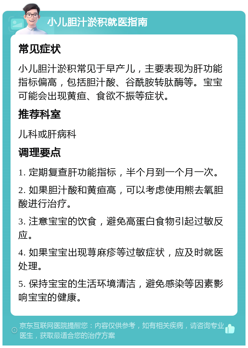 小儿胆汁淤积就医指南 常见症状 小儿胆汁淤积常见于早产儿，主要表现为肝功能指标偏高，包括胆汁酸、谷酰胺转肽酶等。宝宝可能会出现黄疸、食欲不振等症状。 推荐科室 儿科或肝病科 调理要点 1. 定期复查肝功能指标，半个月到一个月一次。 2. 如果胆汁酸和黄疸高，可以考虑使用熊去氧胆酸进行治疗。 3. 注意宝宝的饮食，避免高蛋白食物引起过敏反应。 4. 如果宝宝出现荨麻疹等过敏症状，应及时就医处理。 5. 保持宝宝的生活环境清洁，避免感染等因素影响宝宝的健康。