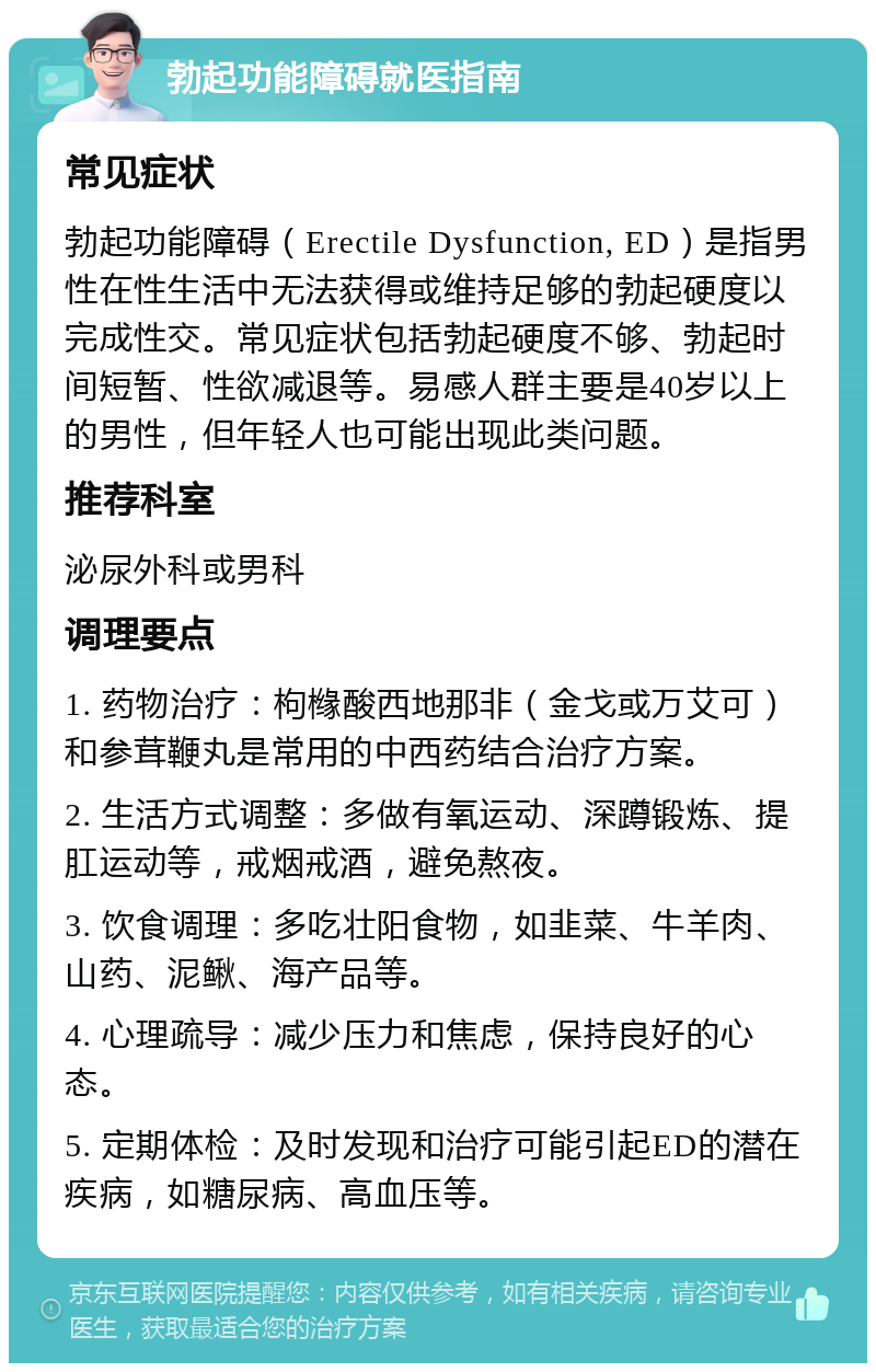 勃起功能障碍就医指南 常见症状 勃起功能障碍（Erectile Dysfunction, ED）是指男性在性生活中无法获得或维持足够的勃起硬度以完成性交。常见症状包括勃起硬度不够、勃起时间短暂、性欲减退等。易感人群主要是40岁以上的男性，但年轻人也可能出现此类问题。 推荐科室 泌尿外科或男科 调理要点 1. 药物治疗：枸橼酸西地那非（金戈或万艾可）和参茸鞭丸是常用的中西药结合治疗方案。 2. 生活方式调整：多做有氧运动、深蹲锻炼、提肛运动等，戒烟戒酒，避免熬夜。 3. 饮食调理：多吃壮阳食物，如韭菜、牛羊肉、山药、泥鳅、海产品等。 4. 心理疏导：减少压力和焦虑，保持良好的心态。 5. 定期体检：及时发现和治疗可能引起ED的潜在疾病，如糖尿病、高血压等。