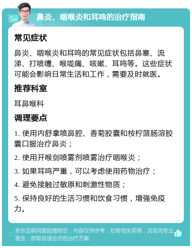 鼻炎、咽喉炎和耳鸣的治疗指南 常见症状 鼻炎、咽喉炎和耳鸣的常见症状包括鼻塞、流涕、打喷嚏、喉咙痛、咳嗽、耳鸣等。这些症状可能会影响日常生活和工作，需要及时就医。 推荐科室 耳鼻喉科 调理要点 1. 使用内舒拿喷鼻腔、香菊胶囊和桉柠蒎肠溶胶囊口服治疗鼻炎； 2. 使用开喉剑喷雾剂喷雾治疗咽喉炎； 3. 如果耳鸣严重，可以考虑使用药物治疗； 4. 避免接触过敏原和刺激性物质； 5. 保持良好的生活习惯和饮食习惯，增强免疫力。