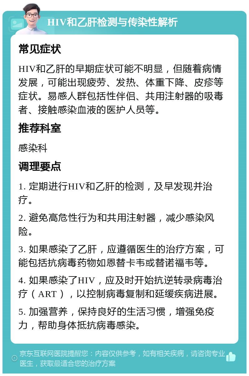 HIV和乙肝检测与传染性解析 常见症状 HIV和乙肝的早期症状可能不明显，但随着病情发展，可能出现疲劳、发热、体重下降、皮疹等症状。易感人群包括性伴侣、共用注射器的吸毒者、接触感染血液的医护人员等。 推荐科室 感染科 调理要点 1. 定期进行HIV和乙肝的检测，及早发现并治疗。 2. 避免高危性行为和共用注射器，减少感染风险。 3. 如果感染了乙肝，应遵循医生的治疗方案，可能包括抗病毒药物如恩替卡韦或替诺福韦等。 4. 如果感染了HIV，应及时开始抗逆转录病毒治疗（ART），以控制病毒复制和延缓疾病进展。 5. 加强营养，保持良好的生活习惯，增强免疫力，帮助身体抵抗病毒感染。