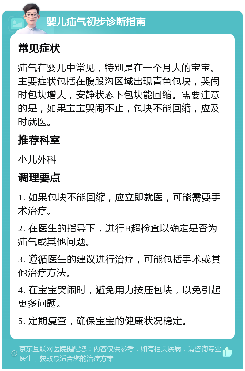 婴儿疝气初步诊断指南 常见症状 疝气在婴儿中常见，特别是在一个月大的宝宝。主要症状包括在腹股沟区域出现青色包块，哭闹时包块增大，安静状态下包块能回缩。需要注意的是，如果宝宝哭闹不止，包块不能回缩，应及时就医。 推荐科室 小儿外科 调理要点 1. 如果包块不能回缩，应立即就医，可能需要手术治疗。 2. 在医生的指导下，进行B超检查以确定是否为疝气或其他问题。 3. 遵循医生的建议进行治疗，可能包括手术或其他治疗方法。 4. 在宝宝哭闹时，避免用力按压包块，以免引起更多问题。 5. 定期复查，确保宝宝的健康状况稳定。