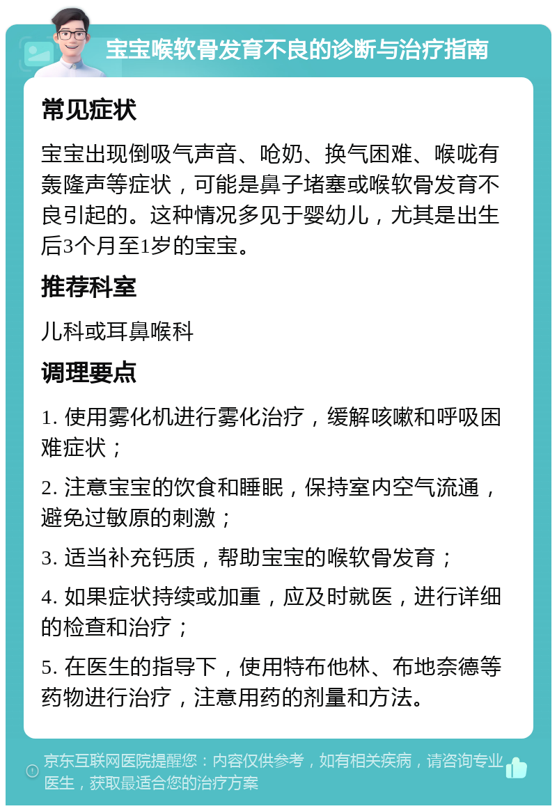 宝宝喉软骨发育不良的诊断与治疗指南 常见症状 宝宝出现倒吸气声音、呛奶、换气困难、喉咙有轰隆声等症状，可能是鼻子堵塞或喉软骨发育不良引起的。这种情况多见于婴幼儿，尤其是出生后3个月至1岁的宝宝。 推荐科室 儿科或耳鼻喉科 调理要点 1. 使用雾化机进行雾化治疗，缓解咳嗽和呼吸困难症状； 2. 注意宝宝的饮食和睡眠，保持室内空气流通，避免过敏原的刺激； 3. 适当补充钙质，帮助宝宝的喉软骨发育； 4. 如果症状持续或加重，应及时就医，进行详细的检查和治疗； 5. 在医生的指导下，使用特布他林、布地奈德等药物进行治疗，注意用药的剂量和方法。