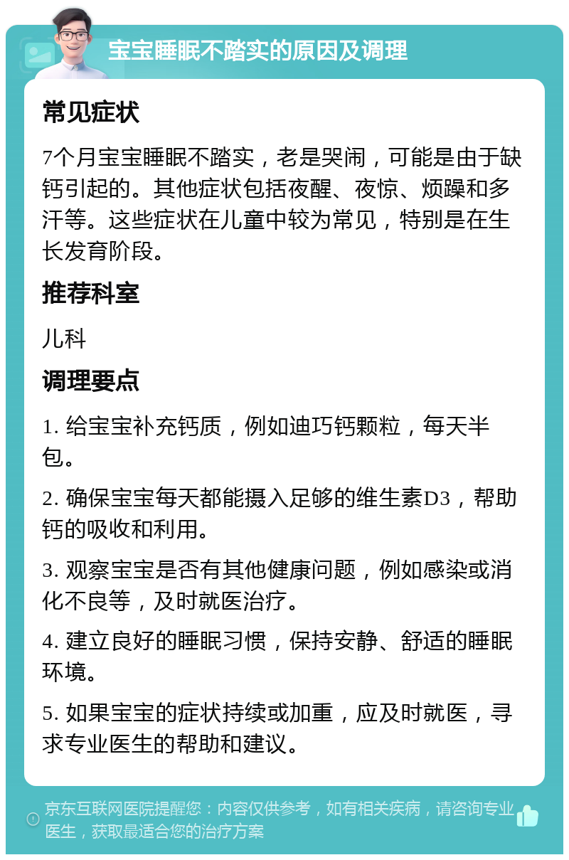 宝宝睡眠不踏实的原因及调理 常见症状 7个月宝宝睡眠不踏实，老是哭闹，可能是由于缺钙引起的。其他症状包括夜醒、夜惊、烦躁和多汗等。这些症状在儿童中较为常见，特别是在生长发育阶段。 推荐科室 儿科 调理要点 1. 给宝宝补充钙质，例如迪巧钙颗粒，每天半包。 2. 确保宝宝每天都能摄入足够的维生素D3，帮助钙的吸收和利用。 3. 观察宝宝是否有其他健康问题，例如感染或消化不良等，及时就医治疗。 4. 建立良好的睡眠习惯，保持安静、舒适的睡眠环境。 5. 如果宝宝的症状持续或加重，应及时就医，寻求专业医生的帮助和建议。