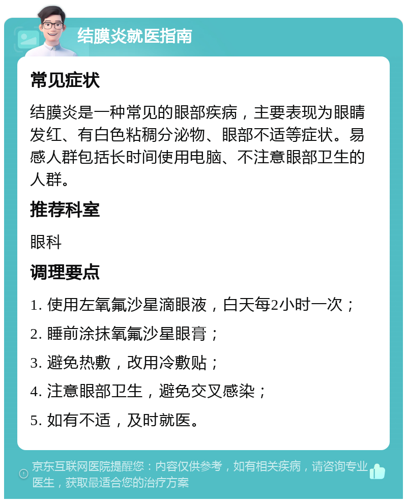 结膜炎就医指南 常见症状 结膜炎是一种常见的眼部疾病，主要表现为眼睛发红、有白色粘稠分泌物、眼部不适等症状。易感人群包括长时间使用电脑、不注意眼部卫生的人群。 推荐科室 眼科 调理要点 1. 使用左氧氟沙星滴眼液，白天每2小时一次； 2. 睡前涂抹氧氟沙星眼膏； 3. 避免热敷，改用冷敷贴； 4. 注意眼部卫生，避免交叉感染； 5. 如有不适，及时就医。