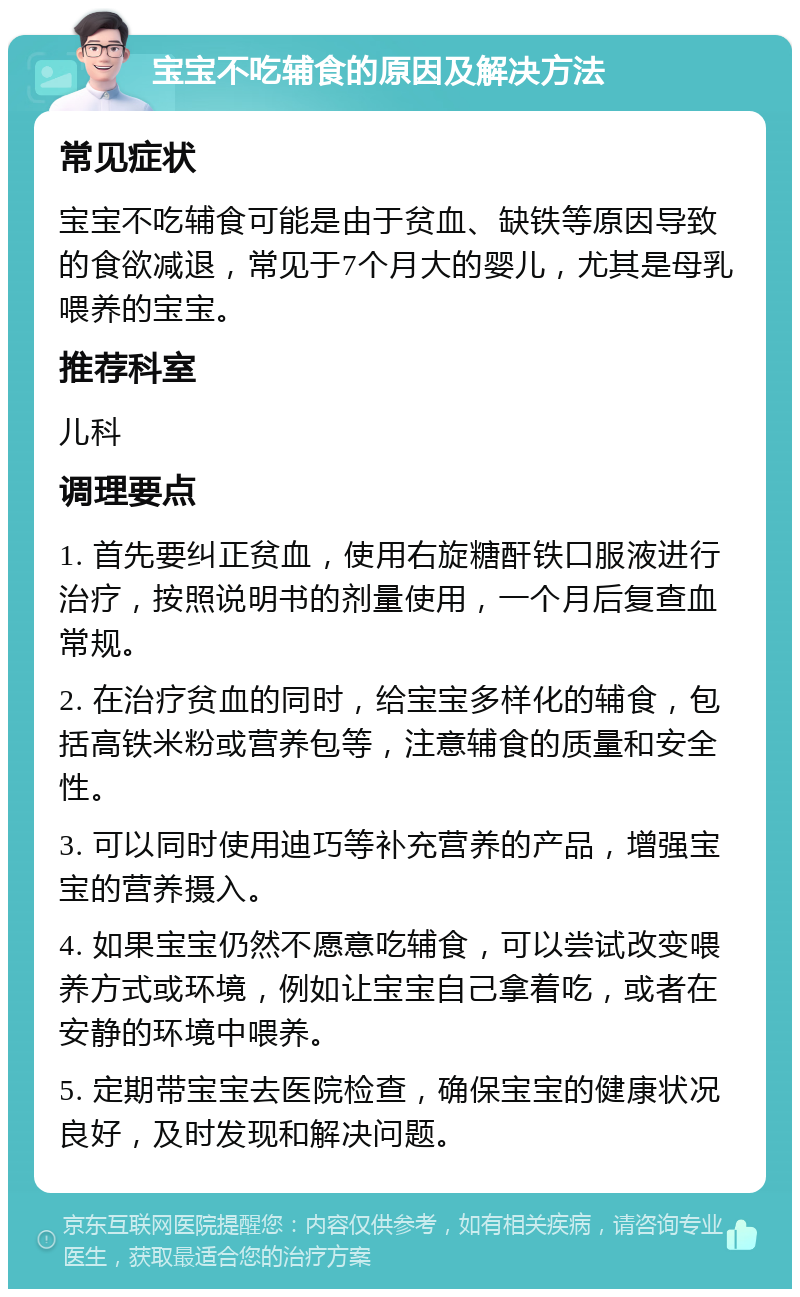 宝宝不吃辅食的原因及解决方法 常见症状 宝宝不吃辅食可能是由于贫血、缺铁等原因导致的食欲减退，常见于7个月大的婴儿，尤其是母乳喂养的宝宝。 推荐科室 儿科 调理要点 1. 首先要纠正贫血，使用右旋糖酐铁口服液进行治疗，按照说明书的剂量使用，一个月后复查血常规。 2. 在治疗贫血的同时，给宝宝多样化的辅食，包括高铁米粉或营养包等，注意辅食的质量和安全性。 3. 可以同时使用迪巧等补充营养的产品，增强宝宝的营养摄入。 4. 如果宝宝仍然不愿意吃辅食，可以尝试改变喂养方式或环境，例如让宝宝自己拿着吃，或者在安静的环境中喂养。 5. 定期带宝宝去医院检查，确保宝宝的健康状况良好，及时发现和解决问题。