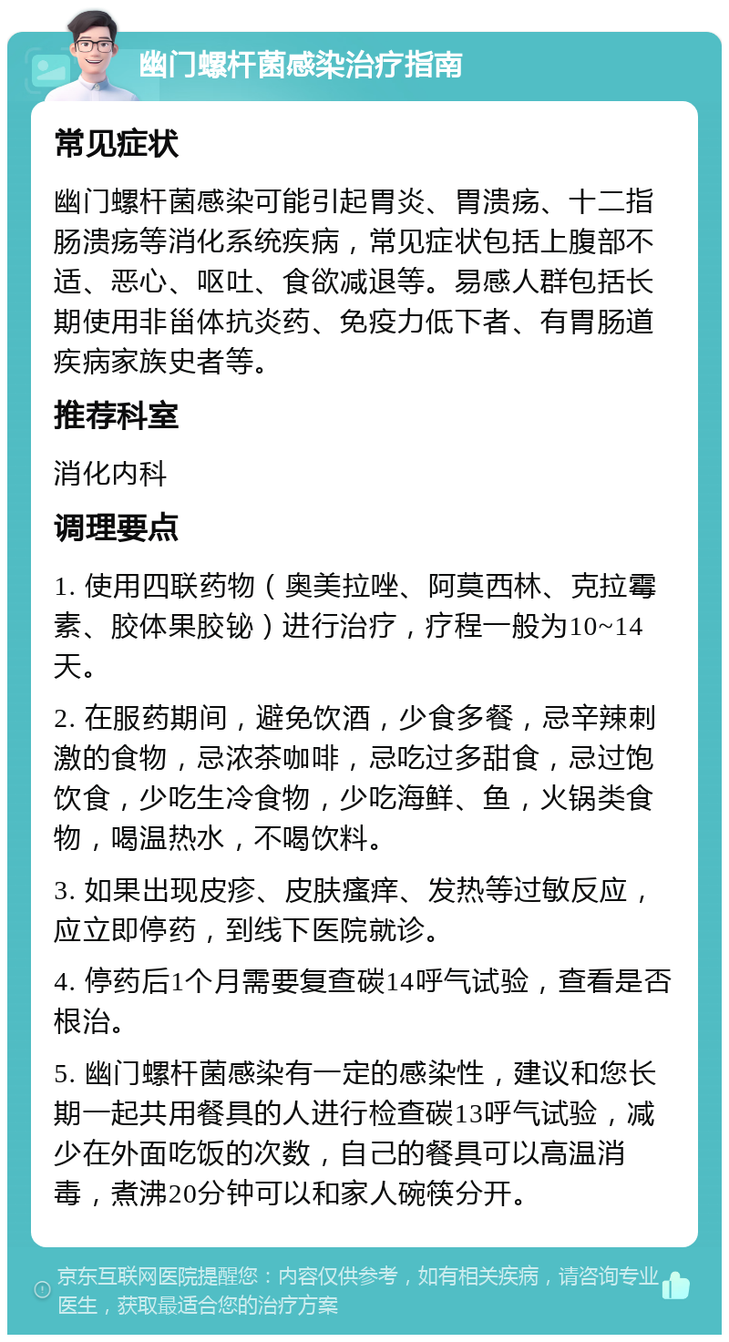 幽门螺杆菌感染治疗指南 常见症状 幽门螺杆菌感染可能引起胃炎、胃溃疡、十二指肠溃疡等消化系统疾病，常见症状包括上腹部不适、恶心、呕吐、食欲减退等。易感人群包括长期使用非甾体抗炎药、免疫力低下者、有胃肠道疾病家族史者等。 推荐科室 消化内科 调理要点 1. 使用四联药物（奥美拉唑、阿莫西林、克拉霉素、胶体果胶铋）进行治疗，疗程一般为10~14天。 2. 在服药期间，避免饮酒，少食多餐，忌辛辣刺激的食物，忌浓茶咖啡，忌吃过多甜食，忌过饱饮食，少吃生冷食物，少吃海鲜、鱼，火锅类食物，喝温热水，不喝饮料。 3. 如果出现皮疹、皮肤瘙痒、发热等过敏反应，应立即停药，到线下医院就诊。 4. 停药后1个月需要复查碳14呼气试验，查看是否根治。 5. 幽门螺杆菌感染有一定的感染性，建议和您长期一起共用餐具的人进行检查碳13呼气试验，减少在外面吃饭的次数，自己的餐具可以高温消毒，煮沸20分钟可以和家人碗筷分开。