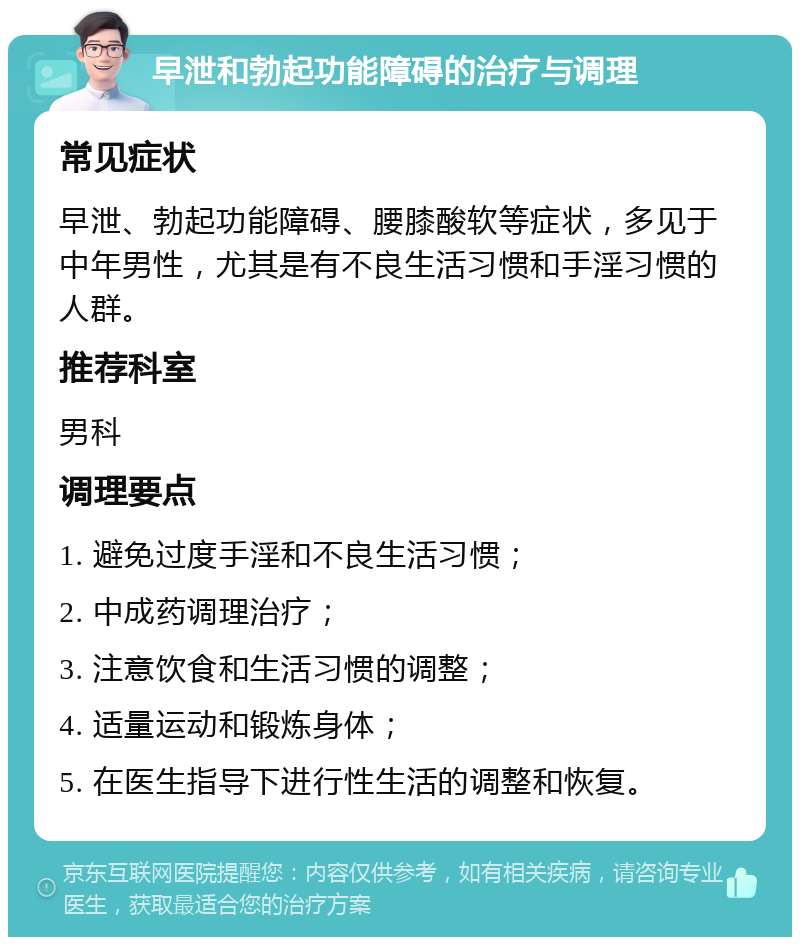 早泄和勃起功能障碍的治疗与调理 常见症状 早泄、勃起功能障碍、腰膝酸软等症状，多见于中年男性，尤其是有不良生活习惯和手淫习惯的人群。 推荐科室 男科 调理要点 1. 避免过度手淫和不良生活习惯； 2. 中成药调理治疗； 3. 注意饮食和生活习惯的调整； 4. 适量运动和锻炼身体； 5. 在医生指导下进行性生活的调整和恢复。