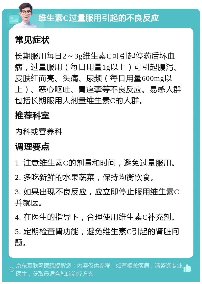 维生素C过量服用引起的不良反应 常见症状 长期服用每日2～3g维生素C可引起停药后坏血病，过量服用（每日用量1g以上）可引起腹泻、皮肤红而亮、头痛、尿频（每日用量600mg以上）、恶心呕吐、胃痉挛等不良反应。易感人群包括长期服用大剂量维生素C的人群。 推荐科室 内科或营养科 调理要点 1. 注意维生素C的剂量和时间，避免过量服用。 2. 多吃新鲜的水果蔬菜，保持均衡饮食。 3. 如果出现不良反应，应立即停止服用维生素C并就医。 4. 在医生的指导下，合理使用维生素C补充剂。 5. 定期检查肾功能，避免维生素C引起的肾脏问题。