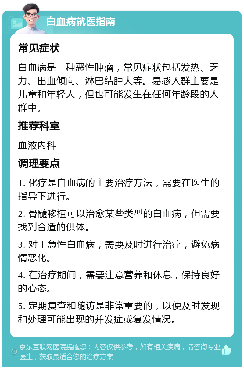 白血病就医指南 常见症状 白血病是一种恶性肿瘤，常见症状包括发热、乏力、出血倾向、淋巴结肿大等。易感人群主要是儿童和年轻人，但也可能发生在任何年龄段的人群中。 推荐科室 血液内科 调理要点 1. 化疗是白血病的主要治疗方法，需要在医生的指导下进行。 2. 骨髓移植可以治愈某些类型的白血病，但需要找到合适的供体。 3. 对于急性白血病，需要及时进行治疗，避免病情恶化。 4. 在治疗期间，需要注意营养和休息，保持良好的心态。 5. 定期复查和随访是非常重要的，以便及时发现和处理可能出现的并发症或复发情况。