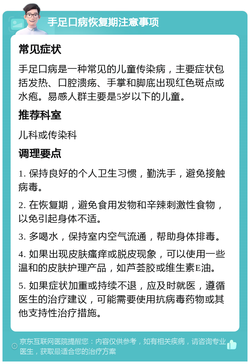 手足口病恢复期注意事项 常见症状 手足口病是一种常见的儿童传染病，主要症状包括发热、口腔溃疡、手掌和脚底出现红色斑点或水疱。易感人群主要是5岁以下的儿童。 推荐科室 儿科或传染科 调理要点 1. 保持良好的个人卫生习惯，勤洗手，避免接触病毒。 2. 在恢复期，避免食用发物和辛辣刺激性食物，以免引起身体不适。 3. 多喝水，保持室内空气流通，帮助身体排毒。 4. 如果出现皮肤瘙痒或脱皮现象，可以使用一些温和的皮肤护理产品，如芦荟胶或维生素E油。 5. 如果症状加重或持续不退，应及时就医，遵循医生的治疗建议，可能需要使用抗病毒药物或其他支持性治疗措施。