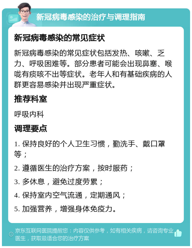 新冠病毒感染的治疗与调理指南 新冠病毒感染的常见症状 新冠病毒感染的常见症状包括发热、咳嗽、乏力、呼吸困难等。部分患者可能会出现鼻塞、喉咙有痰咳不出等症状。老年人和有基础疾病的人群更容易感染并出现严重症状。 推荐科室 呼吸内科 调理要点 1. 保持良好的个人卫生习惯，勤洗手、戴口罩等； 2. 遵循医生的治疗方案，按时服药； 3. 多休息，避免过度劳累； 4. 保持室内空气流通，定期通风； 5. 加强营养，增强身体免疫力。