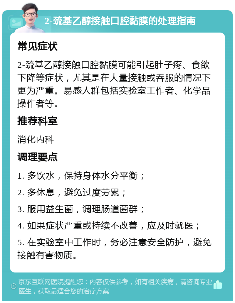 2-巯基乙醇接触口腔黏膜的处理指南 常见症状 2-巯基乙醇接触口腔黏膜可能引起肚子疼、食欲下降等症状，尤其是在大量接触或吞服的情况下更为严重。易感人群包括实验室工作者、化学品操作者等。 推荐科室 消化内科 调理要点 1. 多饮水，保持身体水分平衡； 2. 多休息，避免过度劳累； 3. 服用益生菌，调理肠道菌群； 4. 如果症状严重或持续不改善，应及时就医； 5. 在实验室中工作时，务必注意安全防护，避免接触有害物质。