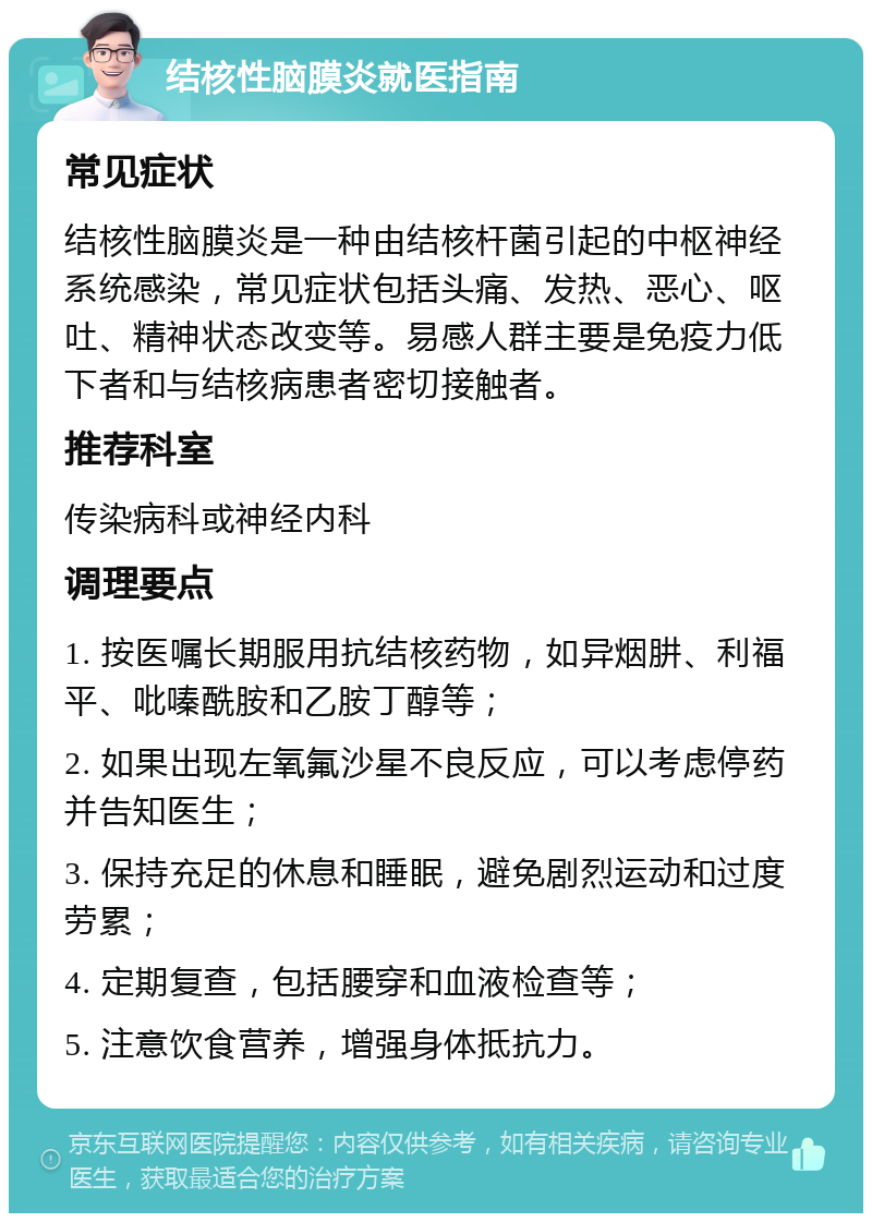 结核性脑膜炎就医指南 常见症状 结核性脑膜炎是一种由结核杆菌引起的中枢神经系统感染，常见症状包括头痛、发热、恶心、呕吐、精神状态改变等。易感人群主要是免疫力低下者和与结核病患者密切接触者。 推荐科室 传染病科或神经内科 调理要点 1. 按医嘱长期服用抗结核药物，如异烟肼、利福平、吡嗪酰胺和乙胺丁醇等； 2. 如果出现左氧氟沙星不良反应，可以考虑停药并告知医生； 3. 保持充足的休息和睡眠，避免剧烈运动和过度劳累； 4. 定期复查，包括腰穿和血液检查等； 5. 注意饮食营养，增强身体抵抗力。