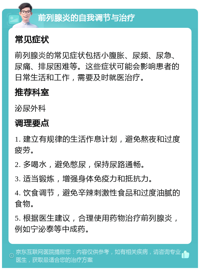 前列腺炎的自我调节与治疗 常见症状 前列腺炎的常见症状包括小腹胀、尿频、尿急、尿痛、排尿困难等。这些症状可能会影响患者的日常生活和工作，需要及时就医治疗。 推荐科室 泌尿外科 调理要点 1. 建立有规律的生活作息计划，避免熬夜和过度疲劳。 2. 多喝水，避免憋尿，保持尿路通畅。 3. 适当锻炼，增强身体免疫力和抵抗力。 4. 饮食调节，避免辛辣刺激性食品和过度油腻的食物。 5. 根据医生建议，合理使用药物治疗前列腺炎，例如宁泌泰等中成药。