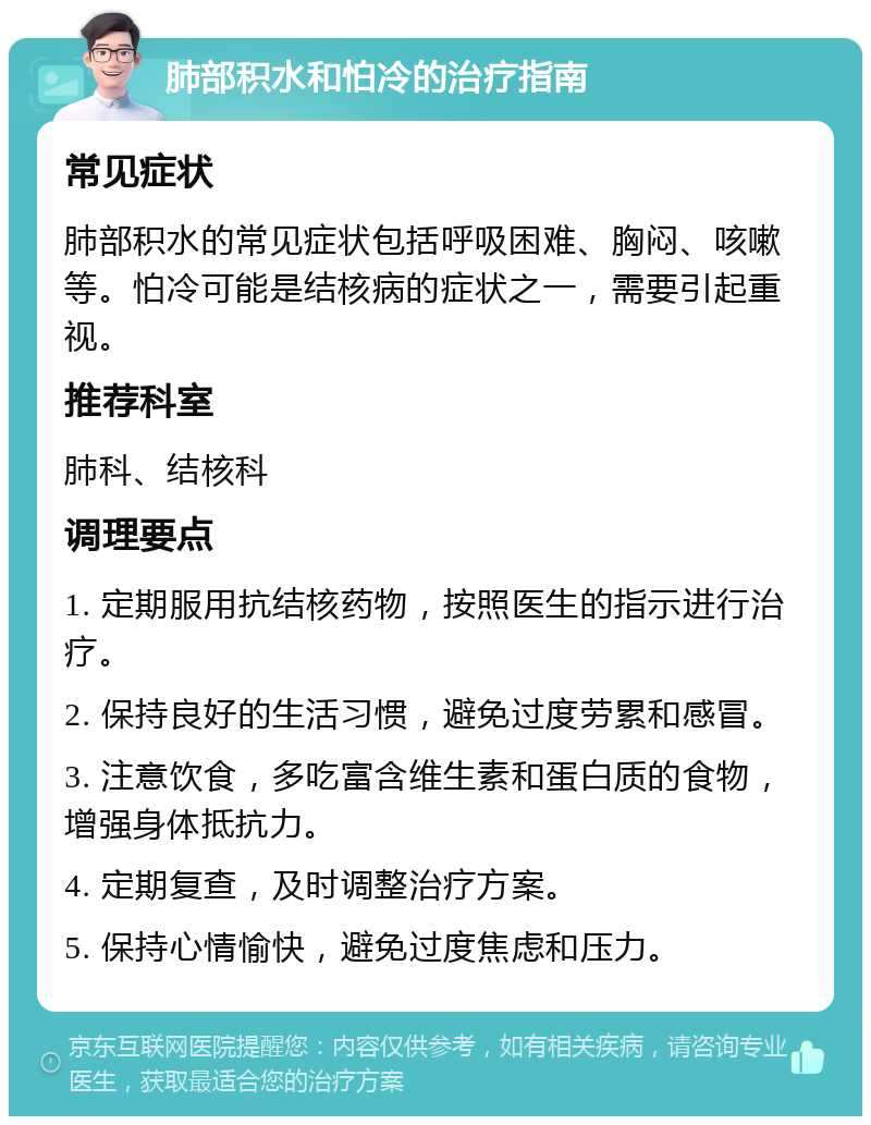 肺部积水和怕冷的治疗指南 常见症状 肺部积水的常见症状包括呼吸困难、胸闷、咳嗽等。怕冷可能是结核病的症状之一，需要引起重视。 推荐科室 肺科、结核科 调理要点 1. 定期服用抗结核药物，按照医生的指示进行治疗。 2. 保持良好的生活习惯，避免过度劳累和感冒。 3. 注意饮食，多吃富含维生素和蛋白质的食物，增强身体抵抗力。 4. 定期复查，及时调整治疗方案。 5. 保持心情愉快，避免过度焦虑和压力。