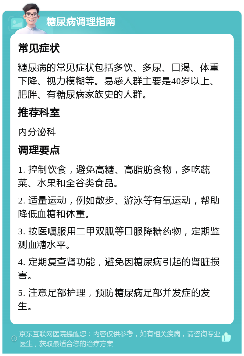 糖尿病调理指南 常见症状 糖尿病的常见症状包括多饮、多尿、口渴、体重下降、视力模糊等。易感人群主要是40岁以上、肥胖、有糖尿病家族史的人群。 推荐科室 内分泌科 调理要点 1. 控制饮食，避免高糖、高脂肪食物，多吃蔬菜、水果和全谷类食品。 2. 适量运动，例如散步、游泳等有氧运动，帮助降低血糖和体重。 3. 按医嘱服用二甲双胍等口服降糖药物，定期监测血糖水平。 4. 定期复查肾功能，避免因糖尿病引起的肾脏损害。 5. 注意足部护理，预防糖尿病足部并发症的发生。