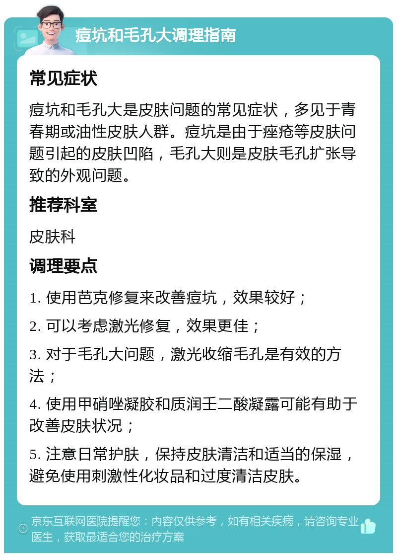 痘坑和毛孔大调理指南 常见症状 痘坑和毛孔大是皮肤问题的常见症状，多见于青春期或油性皮肤人群。痘坑是由于痤疮等皮肤问题引起的皮肤凹陷，毛孔大则是皮肤毛孔扩张导致的外观问题。 推荐科室 皮肤科 调理要点 1. 使用芭克修复来改善痘坑，效果较好； 2. 可以考虑激光修复，效果更佳； 3. 对于毛孔大问题，激光收缩毛孔是有效的方法； 4. 使用甲硝唑凝胶和质润壬二酸凝露可能有助于改善皮肤状况； 5. 注意日常护肤，保持皮肤清洁和适当的保湿，避免使用刺激性化妆品和过度清洁皮肤。