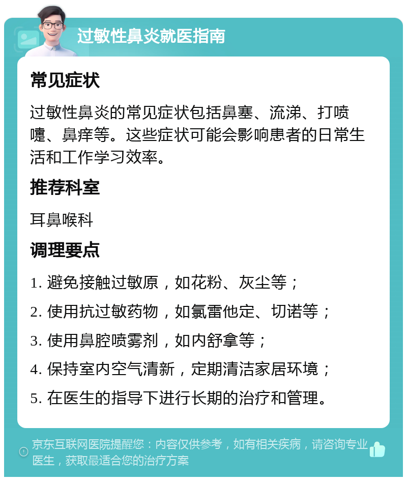 过敏性鼻炎就医指南 常见症状 过敏性鼻炎的常见症状包括鼻塞、流涕、打喷嚏、鼻痒等。这些症状可能会影响患者的日常生活和工作学习效率。 推荐科室 耳鼻喉科 调理要点 1. 避免接触过敏原，如花粉、灰尘等； 2. 使用抗过敏药物，如氯雷他定、切诺等； 3. 使用鼻腔喷雾剂，如内舒拿等； 4. 保持室内空气清新，定期清洁家居环境； 5. 在医生的指导下进行长期的治疗和管理。