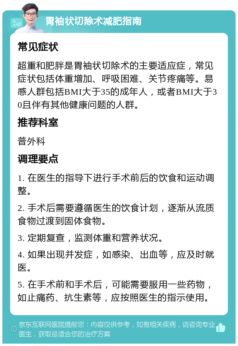 胃袖状切除术减肥指南 常见症状 超重和肥胖是胃袖状切除术的主要适应症，常见症状包括体重增加、呼吸困难、关节疼痛等。易感人群包括BMI大于35的成年人，或者BMI大于30且伴有其他健康问题的人群。 推荐科室 普外科 调理要点 1. 在医生的指导下进行手术前后的饮食和运动调整。 2. 手术后需要遵循医生的饮食计划，逐渐从流质食物过渡到固体食物。 3. 定期复查，监测体重和营养状况。 4. 如果出现并发症，如感染、出血等，应及时就医。 5. 在手术前和手术后，可能需要服用一些药物，如止痛药、抗生素等，应按照医生的指示使用。