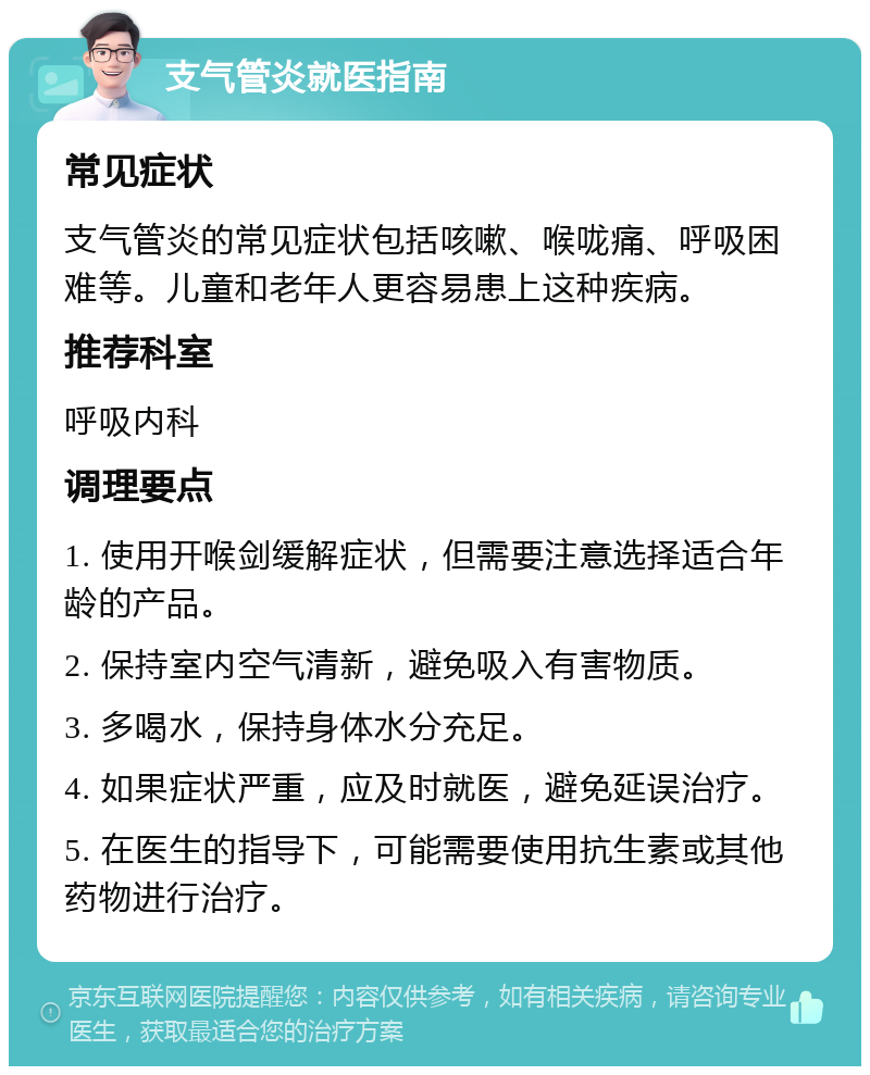 支气管炎就医指南 常见症状 支气管炎的常见症状包括咳嗽、喉咙痛、呼吸困难等。儿童和老年人更容易患上这种疾病。 推荐科室 呼吸内科 调理要点 1. 使用开喉剑缓解症状，但需要注意选择适合年龄的产品。 2. 保持室内空气清新，避免吸入有害物质。 3. 多喝水，保持身体水分充足。 4. 如果症状严重，应及时就医，避免延误治疗。 5. 在医生的指导下，可能需要使用抗生素或其他药物进行治疗。