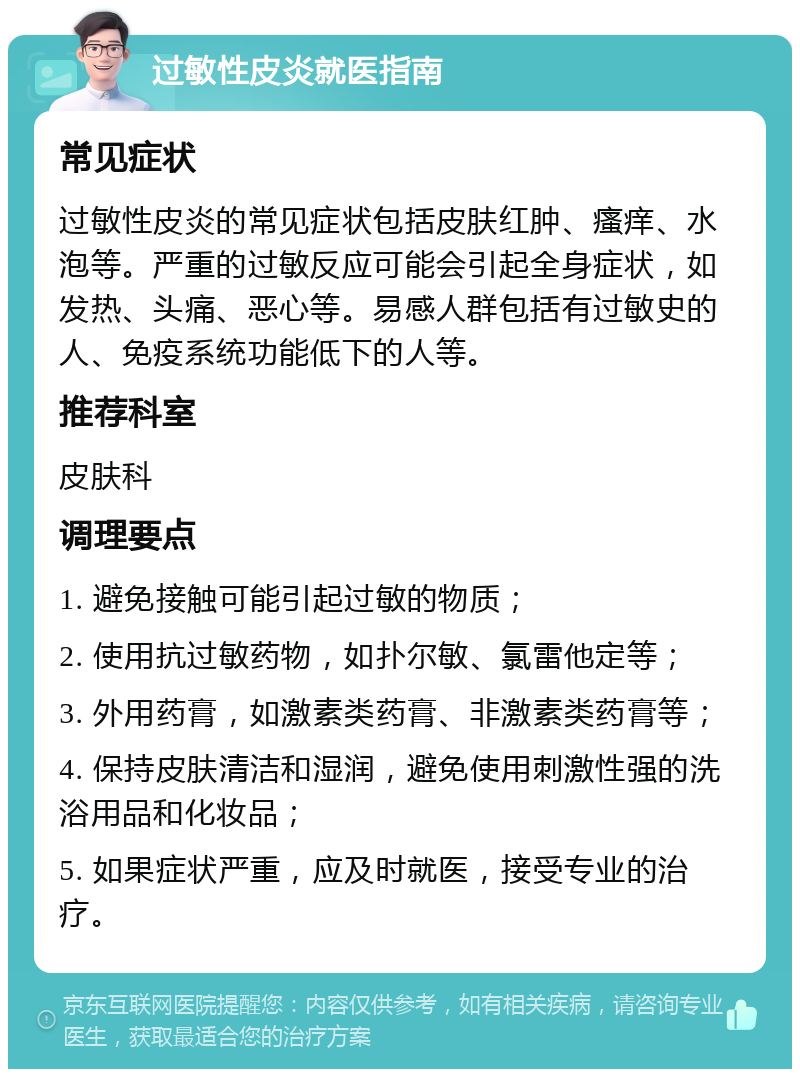 过敏性皮炎就医指南 常见症状 过敏性皮炎的常见症状包括皮肤红肿、瘙痒、水泡等。严重的过敏反应可能会引起全身症状，如发热、头痛、恶心等。易感人群包括有过敏史的人、免疫系统功能低下的人等。 推荐科室 皮肤科 调理要点 1. 避免接触可能引起过敏的物质； 2. 使用抗过敏药物，如扑尔敏、氯雷他定等； 3. 外用药膏，如激素类药膏、非激素类药膏等； 4. 保持皮肤清洁和湿润，避免使用刺激性强的洗浴用品和化妆品； 5. 如果症状严重，应及时就医，接受专业的治疗。