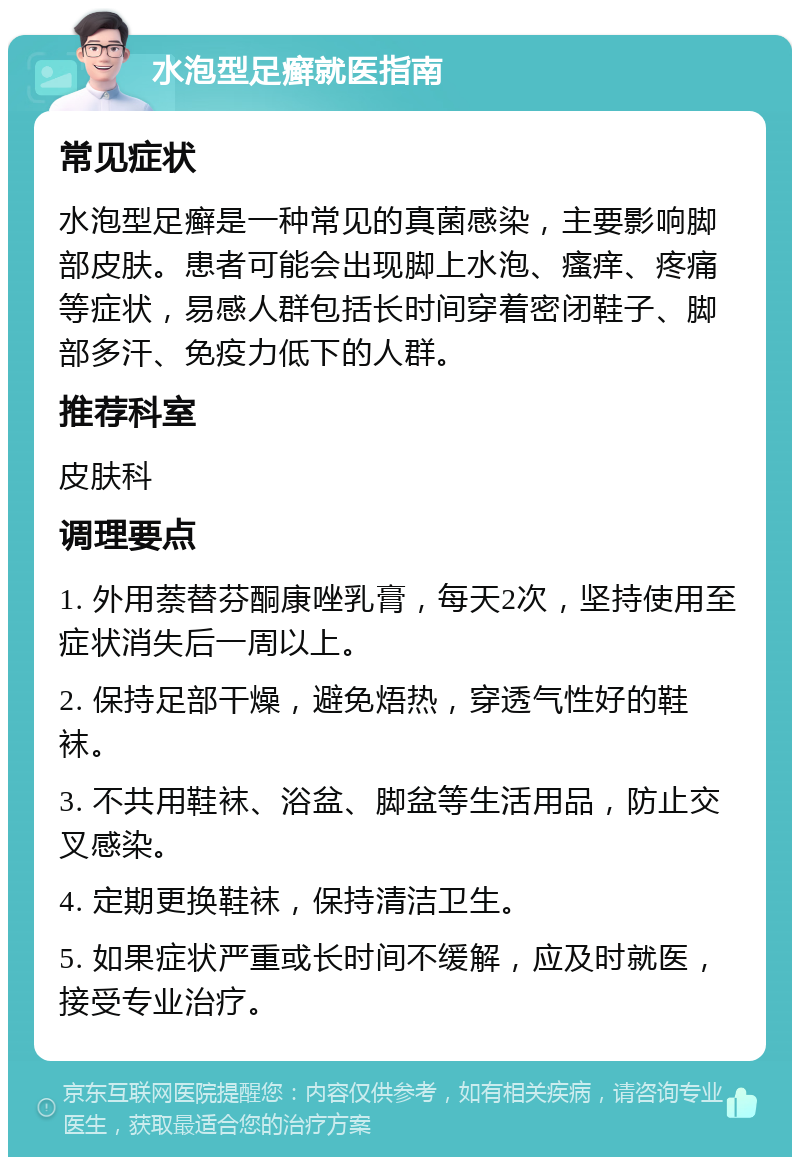 水泡型足癣就医指南 常见症状 水泡型足癣是一种常见的真菌感染，主要影响脚部皮肤。患者可能会出现脚上水泡、瘙痒、疼痛等症状，易感人群包括长时间穿着密闭鞋子、脚部多汗、免疫力低下的人群。 推荐科室 皮肤科 调理要点 1. 外用萘替芬酮康唑乳膏，每天2次，坚持使用至症状消失后一周以上。 2. 保持足部干燥，避免焐热，穿透气性好的鞋袜。 3. 不共用鞋袜、浴盆、脚盆等生活用品，防止交叉感染。 4. 定期更换鞋袜，保持清洁卫生。 5. 如果症状严重或长时间不缓解，应及时就医，接受专业治疗。