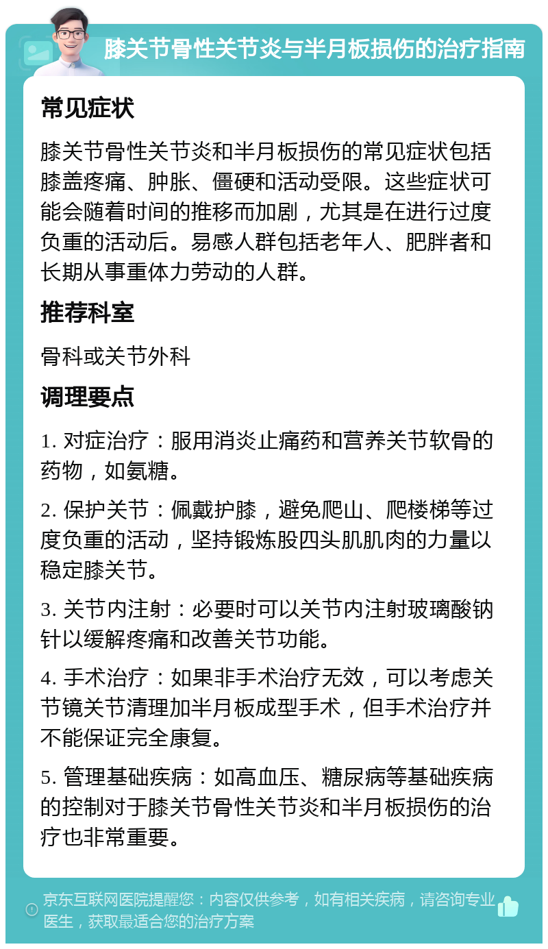 膝关节骨性关节炎与半月板损伤的治疗指南 常见症状 膝关节骨性关节炎和半月板损伤的常见症状包括膝盖疼痛、肿胀、僵硬和活动受限。这些症状可能会随着时间的推移而加剧，尤其是在进行过度负重的活动后。易感人群包括老年人、肥胖者和长期从事重体力劳动的人群。 推荐科室 骨科或关节外科 调理要点 1. 对症治疗：服用消炎止痛药和营养关节软骨的药物，如氨糖。 2. 保护关节：佩戴护膝，避免爬山、爬楼梯等过度负重的活动，坚持锻炼股四头肌肌肉的力量以稳定膝关节。 3. 关节内注射：必要时可以关节内注射玻璃酸钠针以缓解疼痛和改善关节功能。 4. 手术治疗：如果非手术治疗无效，可以考虑关节镜关节清理加半月板成型手术，但手术治疗并不能保证完全康复。 5. 管理基础疾病：如高血压、糖尿病等基础疾病的控制对于膝关节骨性关节炎和半月板损伤的治疗也非常重要。