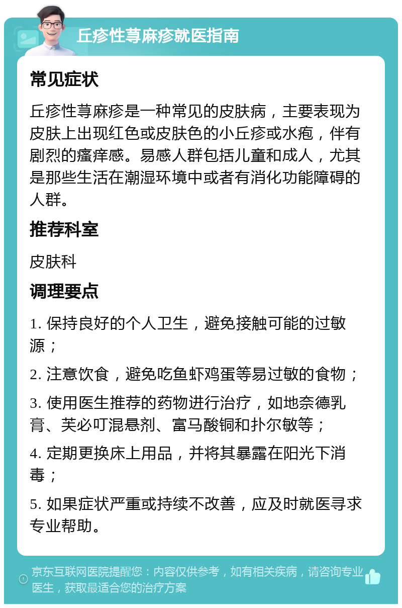 丘疹性荨麻疹就医指南 常见症状 丘疹性荨麻疹是一种常见的皮肤病，主要表现为皮肤上出现红色或皮肤色的小丘疹或水疱，伴有剧烈的瘙痒感。易感人群包括儿童和成人，尤其是那些生活在潮湿环境中或者有消化功能障碍的人群。 推荐科室 皮肤科 调理要点 1. 保持良好的个人卫生，避免接触可能的过敏源； 2. 注意饮食，避免吃鱼虾鸡蛋等易过敏的食物； 3. 使用医生推荐的药物进行治疗，如地奈德乳膏、芙必叮混悬剂、富马酸铜和扑尔敏等； 4. 定期更换床上用品，并将其暴露在阳光下消毒； 5. 如果症状严重或持续不改善，应及时就医寻求专业帮助。