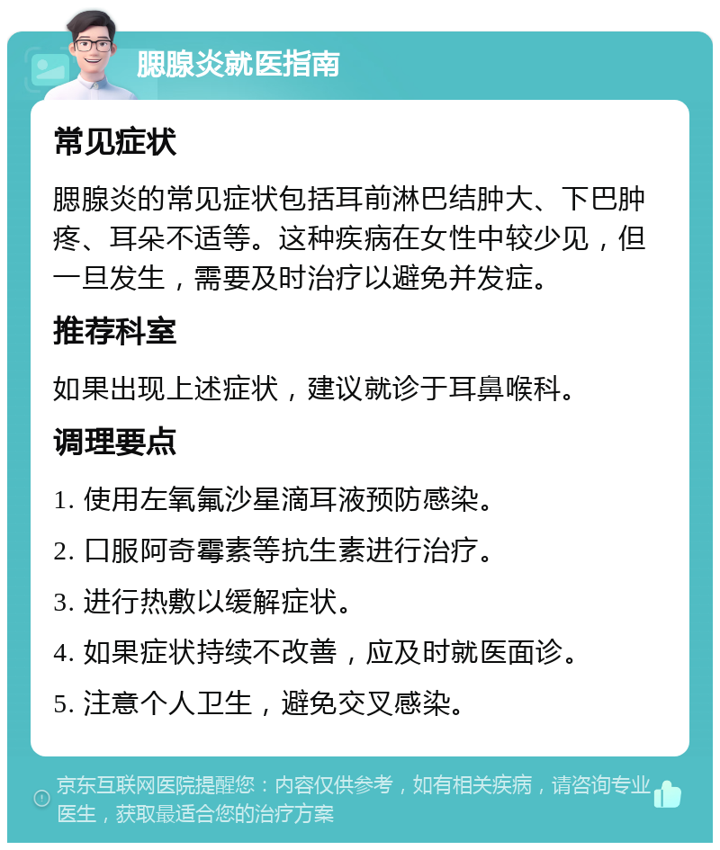 腮腺炎就医指南 常见症状 腮腺炎的常见症状包括耳前淋巴结肿大、下巴肿疼、耳朵不适等。这种疾病在女性中较少见，但一旦发生，需要及时治疗以避免并发症。 推荐科室 如果出现上述症状，建议就诊于耳鼻喉科。 调理要点 1. 使用左氧氟沙星滴耳液预防感染。 2. 口服阿奇霉素等抗生素进行治疗。 3. 进行热敷以缓解症状。 4. 如果症状持续不改善，应及时就医面诊。 5. 注意个人卫生，避免交叉感染。