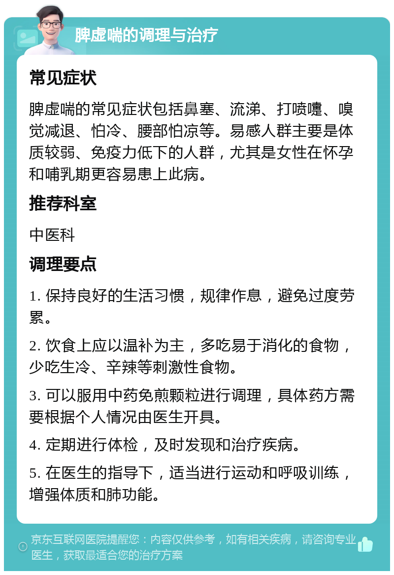 脾虚喘的调理与治疗 常见症状 脾虚喘的常见症状包括鼻塞、流涕、打喷嚏、嗅觉减退、怕冷、腰部怕凉等。易感人群主要是体质较弱、免疫力低下的人群，尤其是女性在怀孕和哺乳期更容易患上此病。 推荐科室 中医科 调理要点 1. 保持良好的生活习惯，规律作息，避免过度劳累。 2. 饮食上应以温补为主，多吃易于消化的食物，少吃生冷、辛辣等刺激性食物。 3. 可以服用中药免煎颗粒进行调理，具体药方需要根据个人情况由医生开具。 4. 定期进行体检，及时发现和治疗疾病。 5. 在医生的指导下，适当进行运动和呼吸训练，增强体质和肺功能。