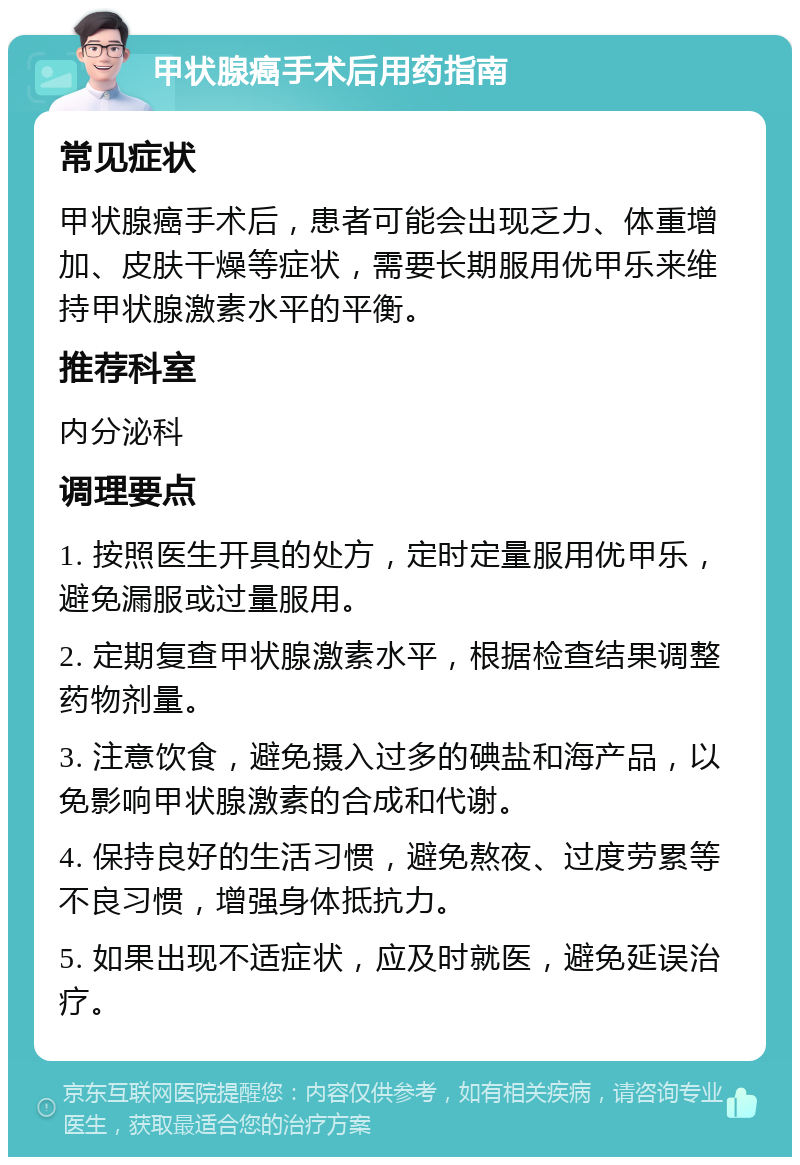 甲状腺癌手术后用药指南 常见症状 甲状腺癌手术后，患者可能会出现乏力、体重增加、皮肤干燥等症状，需要长期服用优甲乐来维持甲状腺激素水平的平衡。 推荐科室 内分泌科 调理要点 1. 按照医生开具的处方，定时定量服用优甲乐，避免漏服或过量服用。 2. 定期复查甲状腺激素水平，根据检查结果调整药物剂量。 3. 注意饮食，避免摄入过多的碘盐和海产品，以免影响甲状腺激素的合成和代谢。 4. 保持良好的生活习惯，避免熬夜、过度劳累等不良习惯，增强身体抵抗力。 5. 如果出现不适症状，应及时就医，避免延误治疗。