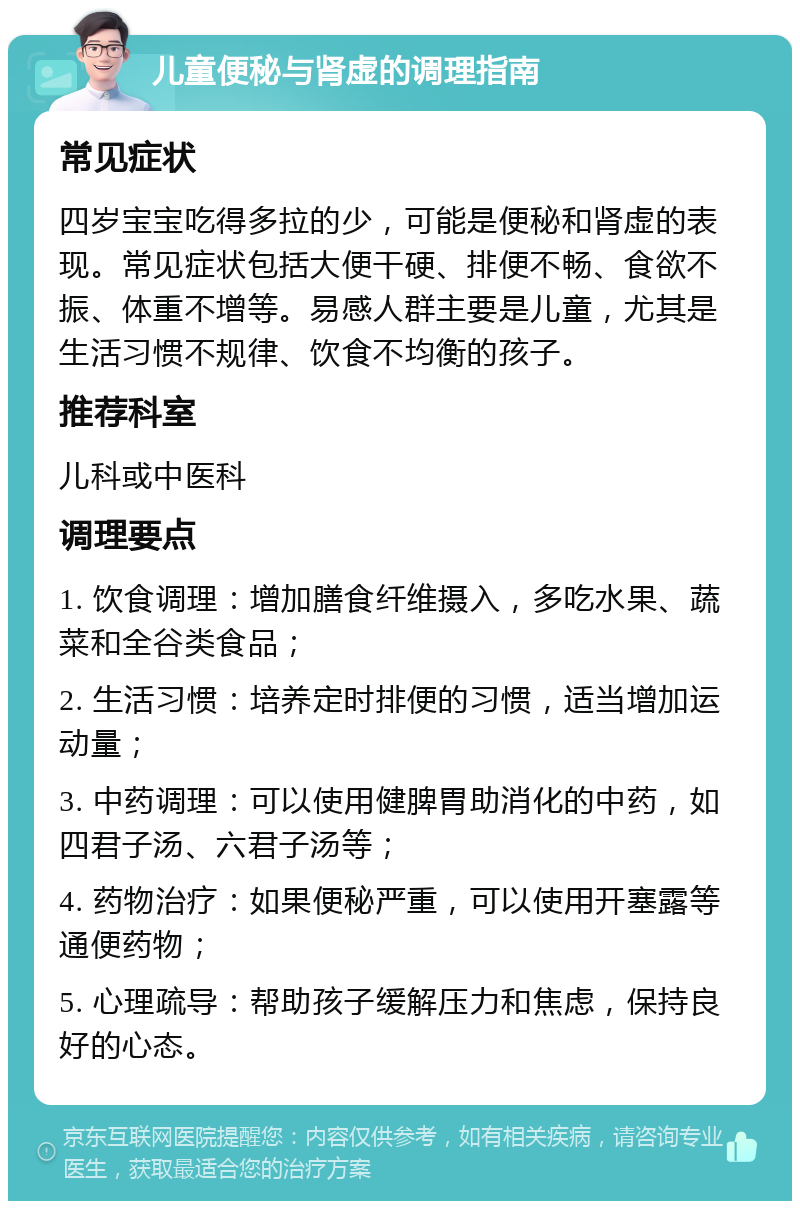 儿童便秘与肾虚的调理指南 常见症状 四岁宝宝吃得多拉的少，可能是便秘和肾虚的表现。常见症状包括大便干硬、排便不畅、食欲不振、体重不增等。易感人群主要是儿童，尤其是生活习惯不规律、饮食不均衡的孩子。 推荐科室 儿科或中医科 调理要点 1. 饮食调理：增加膳食纤维摄入，多吃水果、蔬菜和全谷类食品； 2. 生活习惯：培养定时排便的习惯，适当增加运动量； 3. 中药调理：可以使用健脾胃助消化的中药，如四君子汤、六君子汤等； 4. 药物治疗：如果便秘严重，可以使用开塞露等通便药物； 5. 心理疏导：帮助孩子缓解压力和焦虑，保持良好的心态。