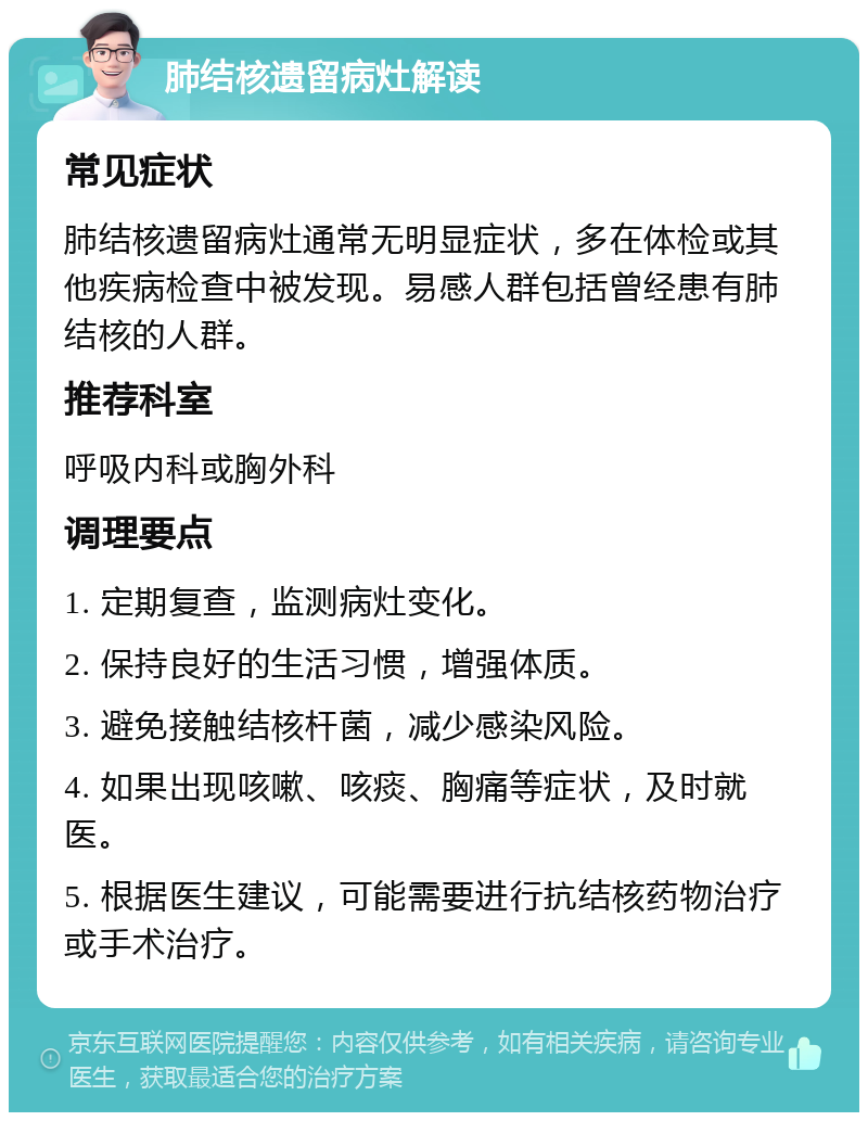 肺结核遗留病灶解读 常见症状 肺结核遗留病灶通常无明显症状，多在体检或其他疾病检查中被发现。易感人群包括曾经患有肺结核的人群。 推荐科室 呼吸内科或胸外科 调理要点 1. 定期复查，监测病灶变化。 2. 保持良好的生活习惯，增强体质。 3. 避免接触结核杆菌，减少感染风险。 4. 如果出现咳嗽、咳痰、胸痛等症状，及时就医。 5. 根据医生建议，可能需要进行抗结核药物治疗或手术治疗。