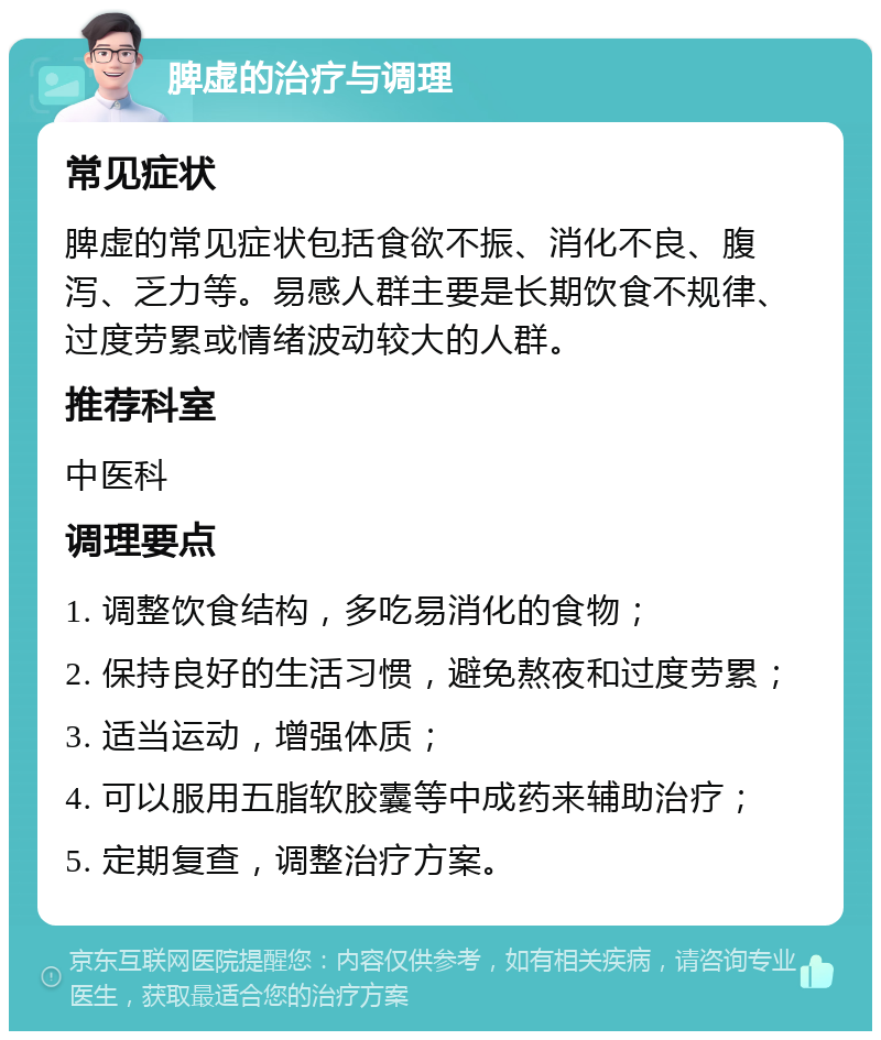 脾虚的治疗与调理 常见症状 脾虚的常见症状包括食欲不振、消化不良、腹泻、乏力等。易感人群主要是长期饮食不规律、过度劳累或情绪波动较大的人群。 推荐科室 中医科 调理要点 1. 调整饮食结构，多吃易消化的食物； 2. 保持良好的生活习惯，避免熬夜和过度劳累； 3. 适当运动，增强体质； 4. 可以服用五脂软胶囊等中成药来辅助治疗； 5. 定期复查，调整治疗方案。