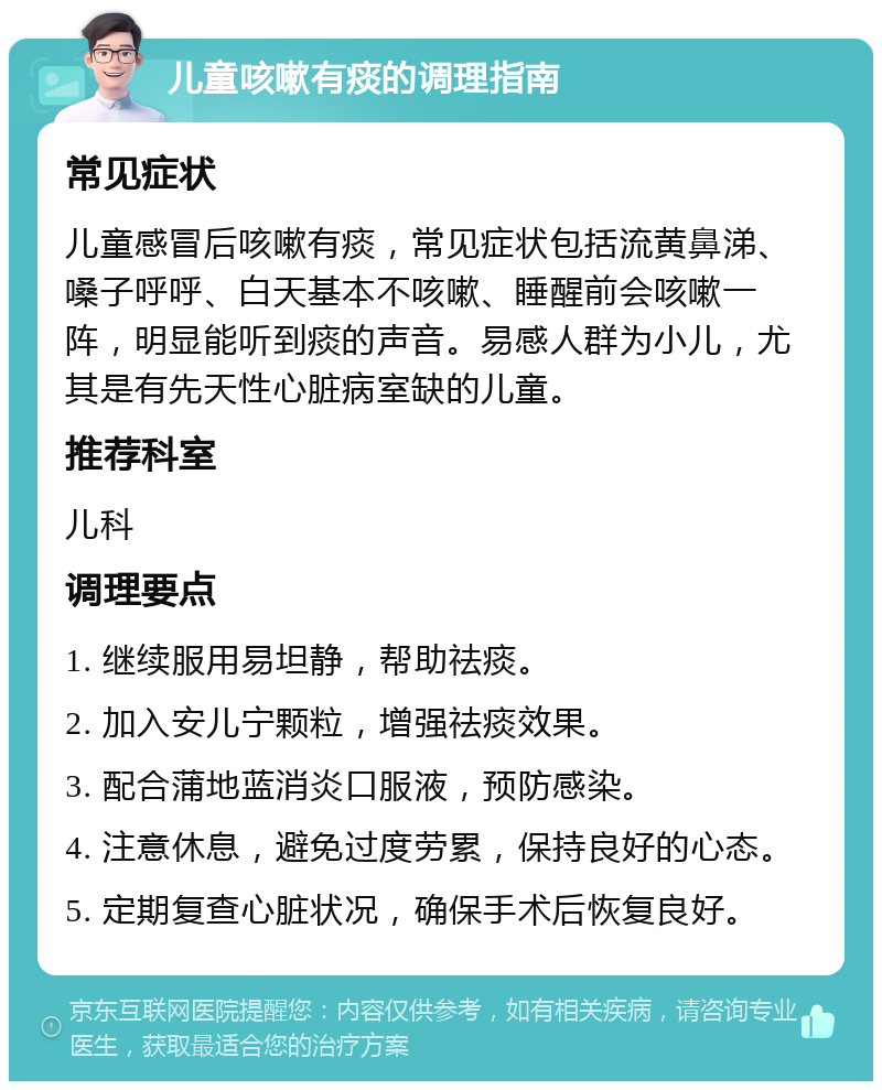 儿童咳嗽有痰的调理指南 常见症状 儿童感冒后咳嗽有痰，常见症状包括流黄鼻涕、嗓子呼呼、白天基本不咳嗽、睡醒前会咳嗽一阵，明显能听到痰的声音。易感人群为小儿，尤其是有先天性心脏病室缺的儿童。 推荐科室 儿科 调理要点 1. 继续服用易坦静，帮助祛痰。 2. 加入安儿宁颗粒，增强祛痰效果。 3. 配合蒲地蓝消炎口服液，预防感染。 4. 注意休息，避免过度劳累，保持良好的心态。 5. 定期复查心脏状况，确保手术后恢复良好。