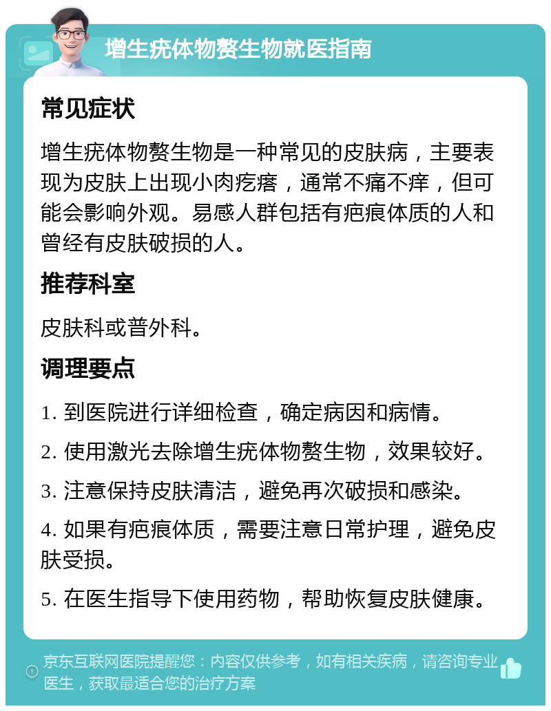 增生疣体物赘生物就医指南 常见症状 增生疣体物赘生物是一种常见的皮肤病，主要表现为皮肤上出现小肉疙瘩，通常不痛不痒，但可能会影响外观。易感人群包括有疤痕体质的人和曾经有皮肤破损的人。 推荐科室 皮肤科或普外科。 调理要点 1. 到医院进行详细检查，确定病因和病情。 2. 使用激光去除增生疣体物赘生物，效果较好。 3. 注意保持皮肤清洁，避免再次破损和感染。 4. 如果有疤痕体质，需要注意日常护理，避免皮肤受损。 5. 在医生指导下使用药物，帮助恢复皮肤健康。