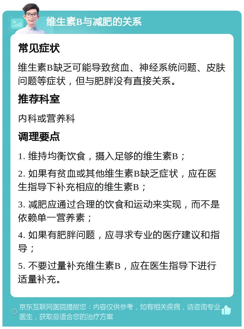 维生素B与减肥的关系 常见症状 维生素B缺乏可能导致贫血、神经系统问题、皮肤问题等症状，但与肥胖没有直接关系。 推荐科室 内科或营养科 调理要点 1. 维持均衡饮食，摄入足够的维生素B； 2. 如果有贫血或其他维生素B缺乏症状，应在医生指导下补充相应的维生素B； 3. 减肥应通过合理的饮食和运动来实现，而不是依赖单一营养素； 4. 如果有肥胖问题，应寻求专业的医疗建议和指导； 5. 不要过量补充维生素B，应在医生指导下进行适量补充。