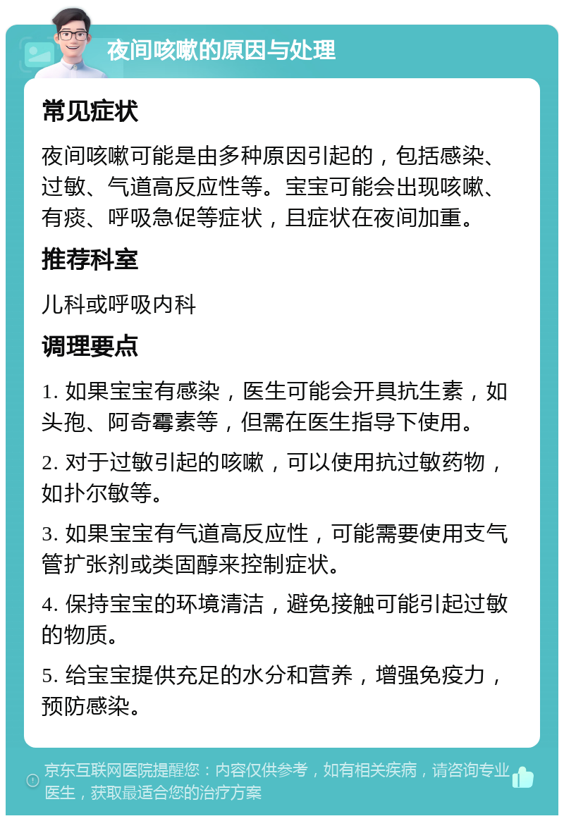 夜间咳嗽的原因与处理 常见症状 夜间咳嗽可能是由多种原因引起的，包括感染、过敏、气道高反应性等。宝宝可能会出现咳嗽、有痰、呼吸急促等症状，且症状在夜间加重。 推荐科室 儿科或呼吸内科 调理要点 1. 如果宝宝有感染，医生可能会开具抗生素，如头孢、阿奇霉素等，但需在医生指导下使用。 2. 对于过敏引起的咳嗽，可以使用抗过敏药物，如扑尔敏等。 3. 如果宝宝有气道高反应性，可能需要使用支气管扩张剂或类固醇来控制症状。 4. 保持宝宝的环境清洁，避免接触可能引起过敏的物质。 5. 给宝宝提供充足的水分和营养，增强免疫力，预防感染。