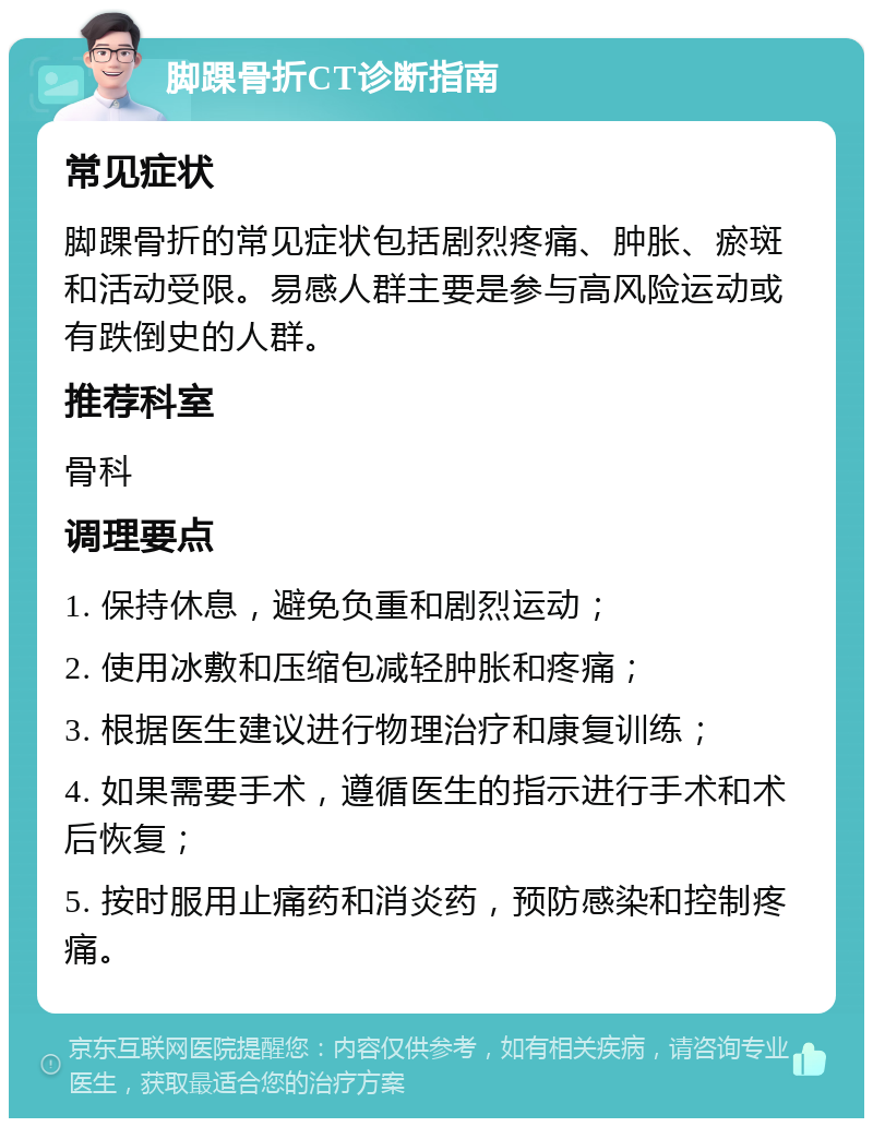 脚踝骨折CT诊断指南 常见症状 脚踝骨折的常见症状包括剧烈疼痛、肿胀、瘀斑和活动受限。易感人群主要是参与高风险运动或有跌倒史的人群。 推荐科室 骨科 调理要点 1. 保持休息，避免负重和剧烈运动； 2. 使用冰敷和压缩包减轻肿胀和疼痛； 3. 根据医生建议进行物理治疗和康复训练； 4. 如果需要手术，遵循医生的指示进行手术和术后恢复； 5. 按时服用止痛药和消炎药，预防感染和控制疼痛。