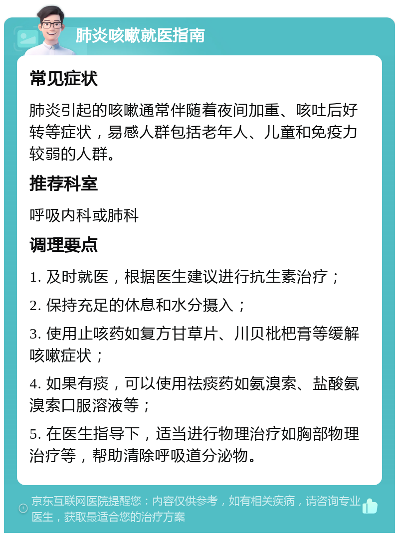 肺炎咳嗽就医指南 常见症状 肺炎引起的咳嗽通常伴随着夜间加重、咳吐后好转等症状，易感人群包括老年人、儿童和免疫力较弱的人群。 推荐科室 呼吸内科或肺科 调理要点 1. 及时就医，根据医生建议进行抗生素治疗； 2. 保持充足的休息和水分摄入； 3. 使用止咳药如复方甘草片、川贝枇杷膏等缓解咳嗽症状； 4. 如果有痰，可以使用祛痰药如氨溴索、盐酸氨溴索口服溶液等； 5. 在医生指导下，适当进行物理治疗如胸部物理治疗等，帮助清除呼吸道分泌物。