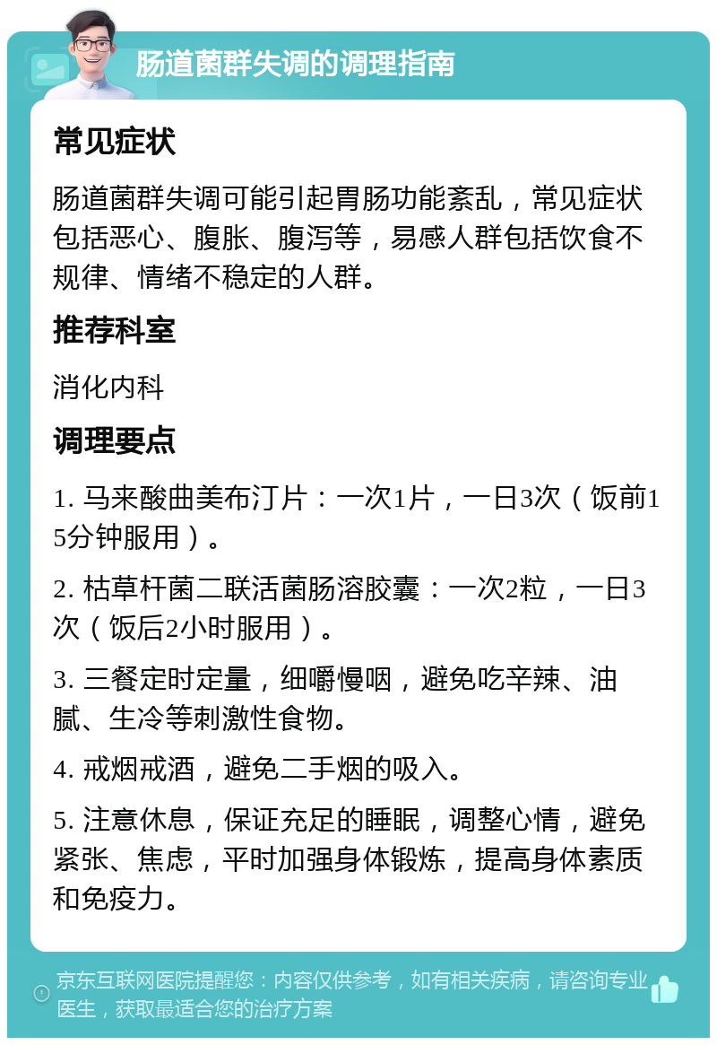 肠道菌群失调的调理指南 常见症状 肠道菌群失调可能引起胃肠功能紊乱，常见症状包括恶心、腹胀、腹泻等，易感人群包括饮食不规律、情绪不稳定的人群。 推荐科室 消化内科 调理要点 1. 马来酸曲美布汀片：一次1片，一日3次（饭前15分钟服用）。 2. 枯草杆菌二联活菌肠溶胶囊：一次2粒，一日3次（饭后2小时服用）。 3. 三餐定时定量，细嚼慢咽，避免吃辛辣、油腻、生冷等刺激性食物。 4. 戒烟戒酒，避免二手烟的吸入。 5. 注意休息，保证充足的睡眠，调整心情，避免紧张、焦虑，平时加强身体锻炼，提高身体素质和免疫力。